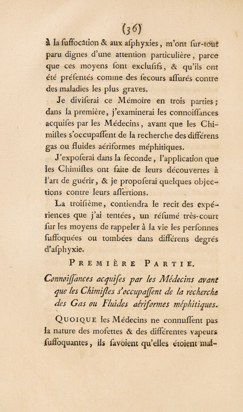 h6) à la fuffocâtion 5c aux afphyxîes, m’ont fur-tout paru dignes d’une attention particulière, parce que ces moyens font exclufifs, & qu’iis ont été préfentés comme des fecours allurés contre des maladies les plus graves. Je diviferai ce Mémoire en trois parties ; dans la première, j’examinerai les connoiffances acquifes par les Médecins, avant que les Chi- miftes s’occupaffent de la recherche des différens gas ou fluides aériformes méphitiques. J’expoferai dans la féconde, l’application que les Chimiftes ont faite de leurs découvertes à l’art de guérir, & je propoferai quelques objec¬ tions contre leurs affertions. La troifième, contiendra le récit des expé¬ riences que j’ai tentées, un réfumé très-court fur les moyens de rappeler à la vie les perfonnes fuffoquées ou tombées dans différens degrés cTafphyxie. Première Partie. Connoiffances acquifes par les Médecins avant que les Chïmifies s’occupaffent de la recherche des Gas ou Fluides aériformes méphitiques. Quoique les Médecins ne connulfent pas la nature des mofettes & des différentes vapeurs fuffoquantes, ils favoient qu’elles étoient mal-