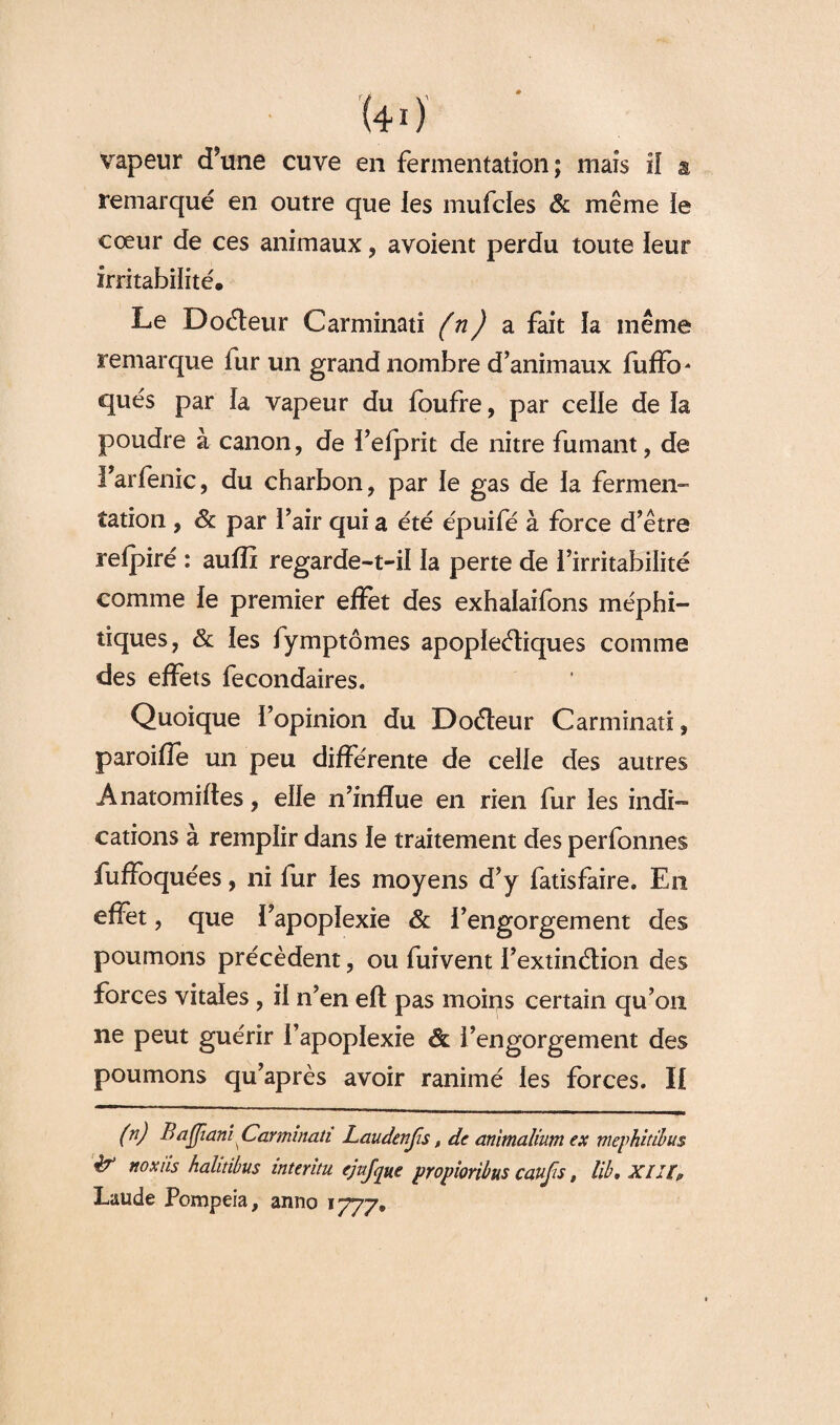 remarqué en outre que les mufcles & même ie cœur de ces animaux, avoient perdu toute ieur irritabilité* Le Doéteur Car mina ti (n) a fait la même remarque fur un grand nombre d’animaux fuffo* qués par la vapeur du foufre, par celle de la poudre à canon, de fefprit de nitre fumant, de l’arfenic, du charbon, par le gas de ia fermen¬ tation , & par l’air qui a été épuifé à force d’être refpiré : auffi regarde-t-il la perte de l’irritabilité comme le premier effet des exhalaifons méphi¬ tiques, & les fymptômes apoplectiques comme des effets fecondaires. Quoique l’opinion du Doéteur Carminati, paroifîe un peu différente de celle des autres Anatomifles, elle n’infïue en rien fur les indi¬ cations à remplir dans le traitement des perfonnes fuffoquées, ni fur les moyens d’y fatisfaire. En effet, que l’apoplexie & l’engorgement des poumons précèdent, ou fuivent l’extinétion des forces vitales , il n’en elt pas moins certain qu’on ne peut guérir l’apoplexie Ôl l’engorgement des poumons qu’après avoir ranimé les forces. Il (n) B aflianî. Carminati Laudenfis, de animalium ex mephitibus & noxiis halitibus intérim ejujque propioribus caufis, lib. XIII? Laude Pompeia, anno 1777.