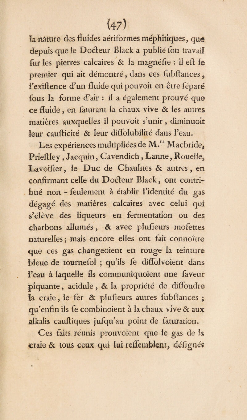 la nâture des fluides aériforines méphitiques, que depuis que le Docteur Black a publié fou travail fur les pierres calcaires & ia magné fie : il eft le premier qui ait démontré, dans ces fubftances , Fexiftence d’un fluide qui pouvoit en être féparë fous la forme d’air : il a également prouvé que ce fluide, en faturant la chaux vive & les autres matières auxquelles il pouvoit s’unir, diminuoit leur caufticité & leur diiïblubilité dans l’eau» Les expériences multipliées de M.rs Macbride^ PrieAIey, Jacquin, Cavendich, Lanne, Rouelle, Lavoifier, le Duc de Chaulnes & autres, en confirmant celle du Doéteur Black, ont contri¬ bué non - feulement à établir l’identité du gas dégagé des matières calcaires avec celui qui s’élève des liqueurs en fermentation ou des charbons allumés, & avec plufieurs mofettes naturelles; mais encore elles ont fait connoître que ces gas changeoient en rouge la teinture bleue de tournefol ; qu’ils fe diflolvoient dans l’eau à laquelle ils communiquoient une faveur piquante, acidulé, & la propriété de difîoudre la craie, le fer & plufieurs autres fubftances ; qu’enfin ils fe combinoient à la chaux vive & aux alkaîis cauftiques jufqu’au point de faturation. Ces faits réunis prouvoient que le g as de la craie & tous ceux qui lui reffembknt, défignés