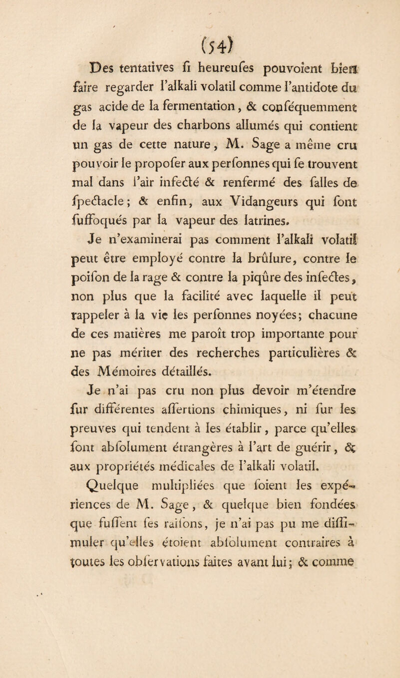 Des tentatives fi heureufes pouvoient biefî faire regarder l’alkaii volatil comme l'antidote du gas acide de la fermentation, & conféquemment de la vapeur des charbons allumés qui contient un gas de cette nature, M. Sage a même cru pouvoir le propofer aux perfonnesqui fe trouvent mal dans i’air infe&é & renfermé des falles de fpeétacle ; & enfin, aux Vidangeurs qui font fuffoqués par la vapeur des latrines. Je n'examinerai pas comment l’alkaii vofati! peut être employé contre la brûlure, contre le poifon de la rage & contre la piqûre des infeétes 9 non plus que la facilité avec laquelle il peut rappeler à la vie les perfonnes noyées; chacune de ces matières me paroît trop importante pour ne pas mériter des recherches particulières & des Mémoires détaillés. Je n’ai pas cru non plus devoir m'étendre fur différentes affertions chimiques, ni fur les preuves qui tendent à les établir, parce qu’elles font abfolument étrangères à l’art de guérir, aux propriétés médicales de l’alkaii volatil. Quelque multipliées que loient les expé^ riençes de M. Sage, & quelque bien fondées que fuffent fes raifons, je n’ai pas pu me difîî- muler qu’elles étoient ablolument contraires à toutes les obiervations faites avant lui; & comme