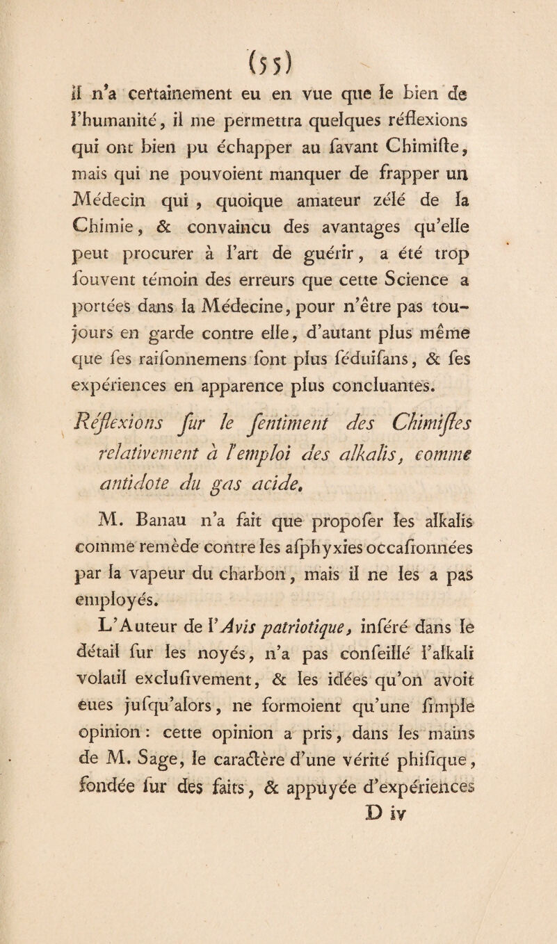 H n’a certainement eu en vue que ïe bien de l’humanité, il me permettra quelques réflexions qui ont bien pu échapper au bavant Chimifte, mais qui ne pou voient manquer de frapper un Médecin qui , quoique amateur zélé de la Chimie, & convaincu des avantages qu’elle peut procurer à Fart de guérir , a été trop fou vent témoin des erreurs que cette Science a portées dans ia Médecine, pour n’être pas tou- jours en garde contre elle, d’autant plus même que fes raifonnemens font plus féduifans, & fes expériences en apparence plus concluantes. Réflexions fur le flenîiment des Chimifles relativement a T emploi des alkalis, comme antidote du gas acide. M. Banau n’a fait que propofer les alkalis comme remède contre les afphyxies occaflonnées par la vapeur du charbon, mais il ne les a pas employés. L’Auteur de l' Avis patriotique, inféré dans le détail fur les noyés, n’a pas confeillé Falkali volatil exclusivement, & les idées qu’on avoit eues jufqu’alors, ne formoient qu’une Ample opinion : cette opinion a pris, dans les mains de M. Sage, le caraélère d’une vérité phifique, fondée fur des faits , 6c appuyée d’expériences D iv