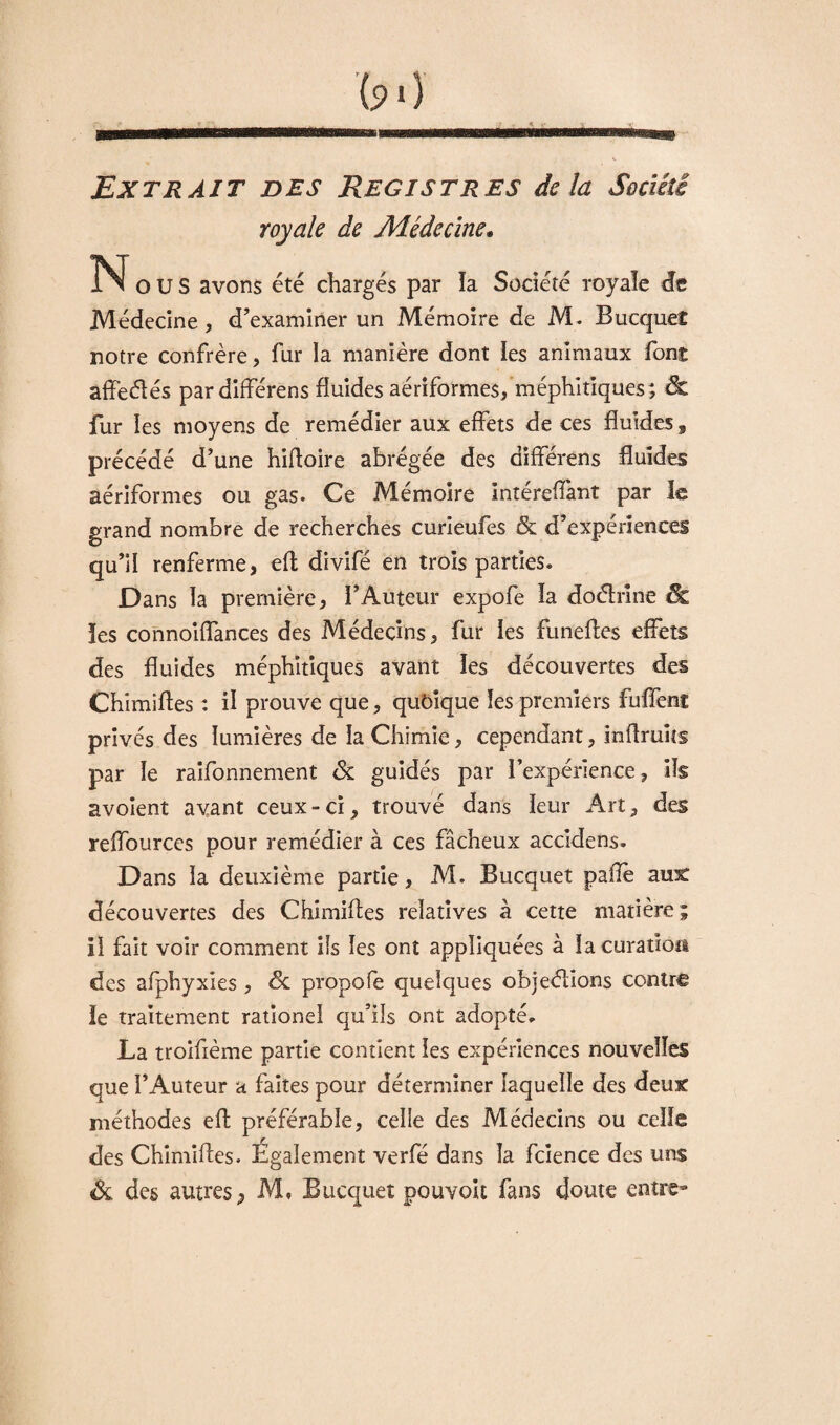 Extrait des Registres delà Société royale de Médecine. N O U S avons été chargés par la Société royale de Médecine , d'examiner un Mémoire de M* Bucquet notre confrère, fur la manière dont les animaux font affeélés pardifférens fluides aériformes, méphitiques; & fur les moyens de remédier aux effets de ces fluides 3 précédé d’une hifloire abrégée des dîfférens fluides aériformes ou gas. Ce Mémoire intereflànt par le grand nombre de recherches curieufes & d’expériences qu’il renferme, eft divifé en trois parties* Dans la première, i’Auteur expofe îa doéhîne & les connoiflances des Médecins, fur les funefles effets des fluides méphitiques avant les découvertes des Chimifles : il prouve que, quôique les premiers fuffent privés des lumières de ia Chimie, cependant, inflruîis par le raifonnement <3c guidés par l’expérience, ils avoient avant ceux-ci, trouvé dans leur Art, des reffources pour remédier à ces fâcheux accidens. Dans la deuxième partie, M. Bucquet paflè aux découvertes des Chimifles relatives à cette matière ; il fait voir comment ils les ont appliquées à îa curation des afphyxies, de propofe quelques objeélions contre le traitement rationel qu’ils ont adopté* La troiflème partie contient les expériences nouvelles que l’Auteur a faites pour déterminer laquelle des deux méthodes efl préférable, celle des Médecins ou celle des Chimifles. Egalement verfé dans la fcience des uns & des autres, M. Bucquet pouvoit fans doute entre-