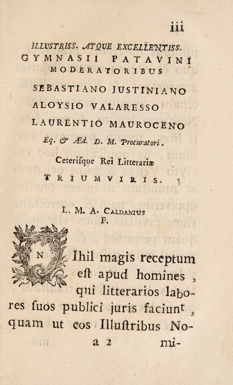 ' ia 1LLVSTR1SS. viTQVE EXCELLENT IS S. GYMNASII PATAVINI MODERATORIBUS se basti a no Justiniano ALOYSIO V ALARESSO LAURENTIO MAUROCENO Eq. & s£d. D. m. Procuratori. Ceterifqiie Rei Litterari* yriumviuxs. !| L. M. A» Caidanius F. Xhii magis receptum eft apud homines , qtii litterarios labo¬ res fuos publici juris faciunt quam ut eos Illuftribus No-