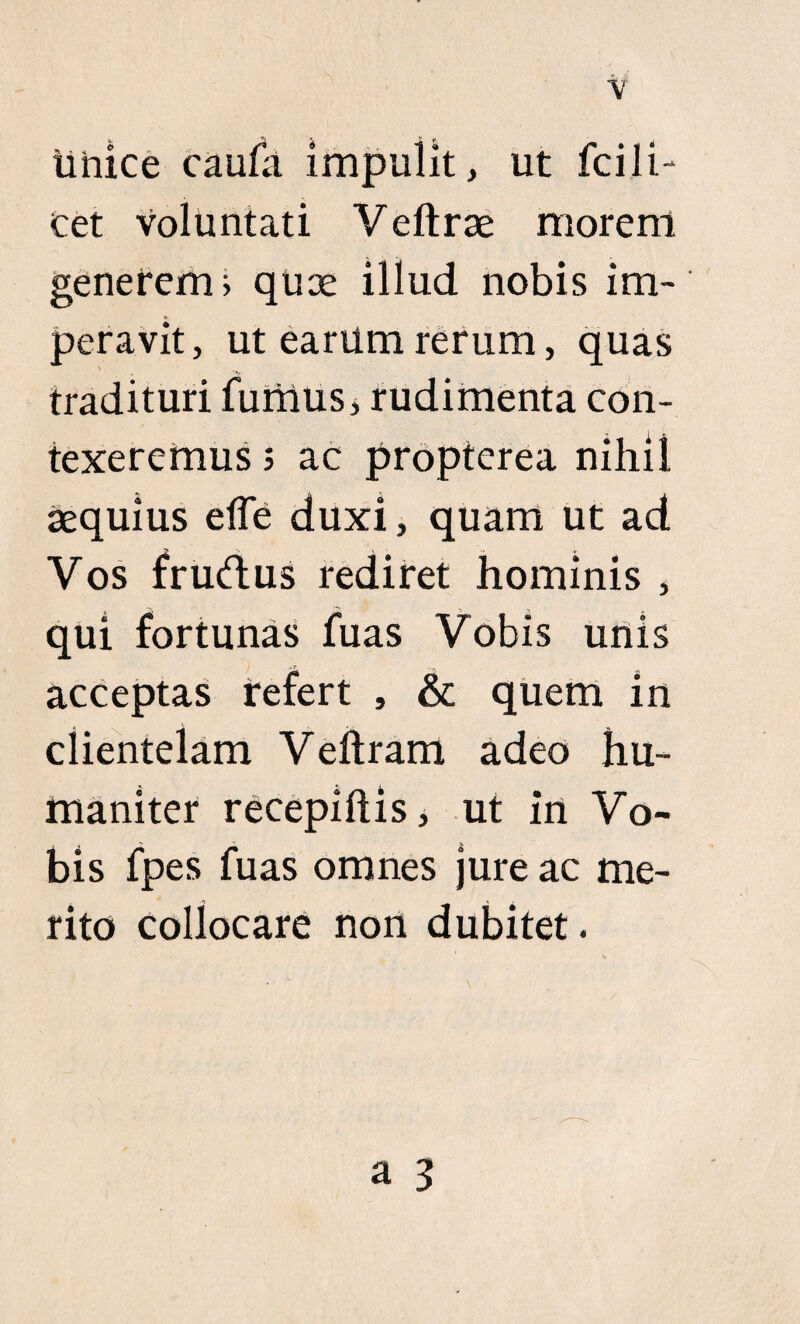 linice caufa impulit, ut fcili¬ cet voluntati Veftrae morent generem? quee illud nobis im¬ peravit, ut earum rerum, quas tradituri fumus, rudimenta con¬ texeremus 5 ac proptcrea nihil aequius effe duxi, quam ut ad Vos frudus rediret hominis , qui fortunas fuas Vobis unis acceptas refert , & quem in clientelam Veftram adeo hu¬ maniter recepiftis, ut in Vo¬ bis fpes fuas omnes jure ac me¬ rito collocare non dubitet.