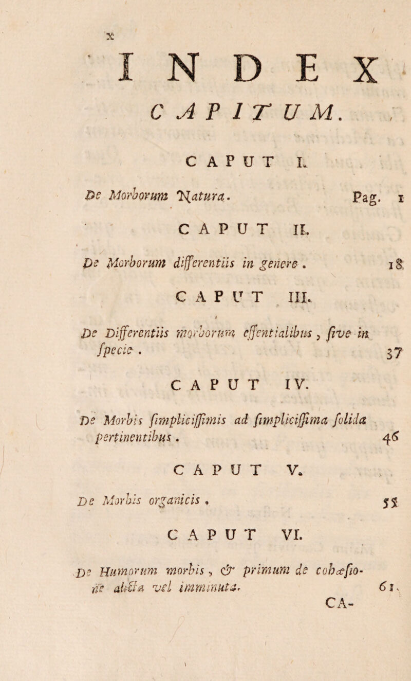 / INDEX CAPITUM. CAPUT L De Morborum T^atura. Pag. i CAPUT IL De Morborum differentiis in genere . CAPUT III. i De Differentiis morborum effenti ai ibus 5 fi ve in fpe cie . 37 CAPUT IV. De Morbis fimplieiffimis ad fimplkiffima [olida pertinentibus. 4<* C A P U T V. ,i » Morbis organicis • 55 C A P U T VI. * i D? Humorum morbis , & primum de cohcefiio- ne aliti* vel imminutZr 6t> CA- \ i