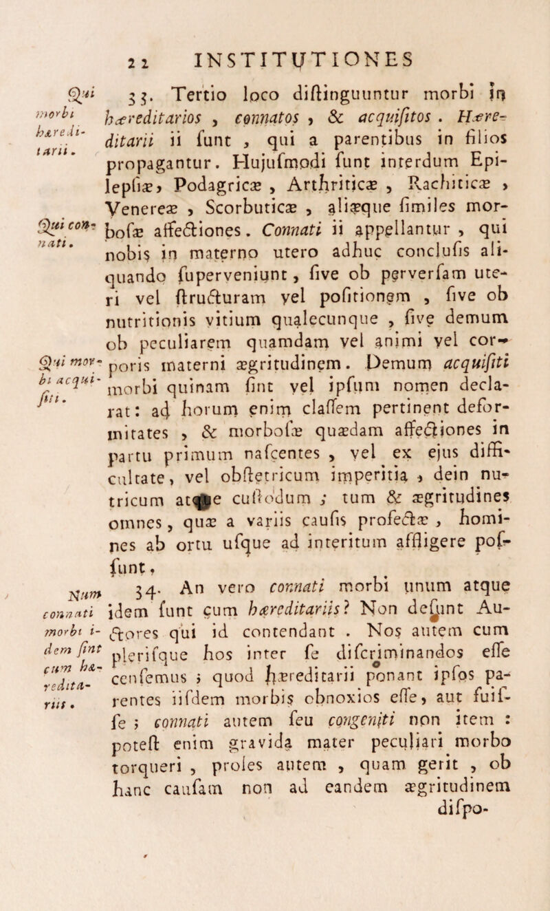 Q?1 morbi heredi¬ tarii , Qui con- nati. 6)ai moY- bi aequi- fit i. ftiim connati morbi i- dera fiat C ll '71 h&~ redita- nit • 21 INSTITUTIONES 33. Tertio loco difHnguuntur morbi jr> hereditarios , connatos , Sc acquifitos . Here¬ ditarii ii funt , qui a parentibus in filios propagantur. Hujufmpdi funt interdum Epi- leplias* Podagricas , Arthriticas , Pvachiticas > Venereas , Scorbuticas , ^liaeque fimiles mor- bofas affe&iones. Connati ii appellantur, qui nobis in materno utero adhuc conclufis ali¬ quando fuperveniunt, five ob perverfam ute¬ ri vel ftrufturam yel pofltionem , five ob nutritionis vitium qualecunque , five demum ob peculiarem quamdam vel animi vel cor-* poris materni asgritudinem. Demum acquifiti morbi quinam fint vel ipfijm nomen decla¬ rat: ad horum enim claflem pertinent defor¬ mitates > 6c morbofae quadam affeQiones in partu primum nafcentes , vel ex ejus diffi¬ cultate, vel obftetricum imperitia * dein nu¬ tricum at^j|e cuftbdum ; tum & aegritudines omnes, quas a variis caufis proferas , homi¬ nes ab ortu ufque ad interitum affligere pof- funt, 34. An vero connati morbi unum atque idem funt cum hereditariis? Non dedunt Au- ftores qui id contendant . Nos amem cum plerifque hos inter fe difenminandos effe cenfemus > quod l^aeredicarii ponant ipfos pa¬ rentes iifdem morbis obnoxios efle, aut Aii 1- fe ; connati autem feu congeniti non item : potefl: enim gravida mater peculiari morbo torqueri , proles autem , quam gerit , ob hanc caufam non ad eandem aegritudinem difpo-