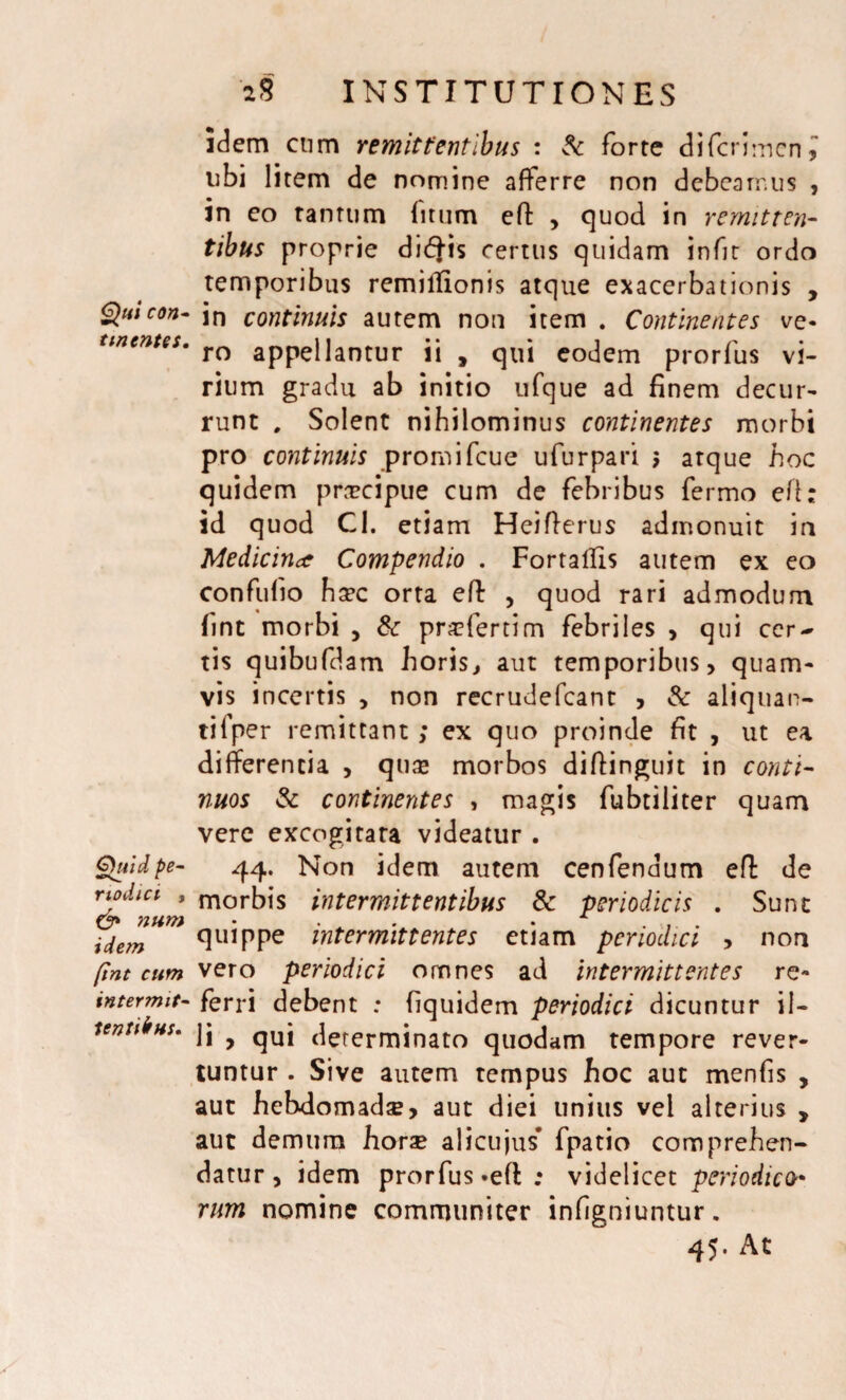 tinentes. Quid pe¬ riodici , & num idem [int cum intermit- tentibus. 2$ INSTITUTIONES idem cum remittentibus : & forte difcrimcni libi litem de nomine afferre non debeamus , in eo ramum (itum eft , quod in remitten¬ tibus proprie di<fj-is certus quidam infit ordo temporibus remitfionis atque exacerbationis , ro appellantur ii , qui eodem prorfus vi¬ rium gradu ab initio ufque ad finem decur¬ runt , Solent nihilominus continentes morbi pro continuis promifcue ufurpari $ atque hoc quidem praecipue cum de febribus fermo eft: id quod Cl. etiam Heifterus admonuit in Medicinae Compendio . FortalTis autem ex eo confufio hsec orta eft , quod rari admodum fint morbi , & praefertim febriles , qui cer¬ tis quibufdam horis, aut temporibus, quam¬ vis incertis , non recrudefcant , & aliquan¬ ti fper remittant; ex quo proinde fit , ut ea differentia , quae morbos diftinguit in conti¬ nuos & continentes , magis fubtiliter quam vere excogitata videatur . 44. Non idem autem cenfendum eft de morbis intermittentibus & periodicis . Sunt quippe intermittentes etiam periodici , non vero periodici omnes ad intermittentes re¬ ferri debent : fiquidem periodici dicuntur il¬ li > qui determinato quodam tempore rever¬ tuntur . Sive autem tempus hoc aut menfis , aut hebdomadse, aut diei unius vel alterius > aut demum horse alicujus* fpatio comprehen¬ datur, idem prorfus «eft; videlicet periodico• rum nomine communiter infigniuntur. 45. At