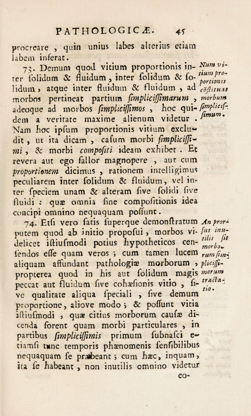 procreare , quin unius labes alterius etiam labem inferat. 73. Demum quod vitium proportionis in- Numvt- ter folidum & fluidum , inter folidum & fi> lidum > atque inter fluidum & fluidum , ad coftitti&t morbos pertineat partium fmplicijfimarum , morbum adeoque ad morbos fimplicifjimos , hoc qui- fi™Pllclf- dem a veritate maxime alienum videtur . Nam hoc ipfum proportionis vitium exclu~ dit , ut ita dicam , cafum morbi fmplicijji~ mi , & morbi compofiti ideam exbibet . Et revera aut ego fallor magnopere > aut cum proportionem dicimus , rationem i n teli i gi mus peculiarem inter folidum & fluidum, vel in¬ ter fpeciem unam & alteram five folidi five fluidi ; quae omnia fine compofitionis idea concipi omnino nequaquam pofiunt. 74. Etfi vero fatis luperque demonflratum Anpror* putem quod ab initio propofui > morbos vi- delicet iftiufmodi potius hypotheticos cen- tl^rh^ iendos effe quam veros *, cum tamen lucem rumfim$ aliquam affundant pathologiae morborum > plicijft- propterea quod in his aut folidum magis morum peccat aut fluidum five coh^fionis vitio , fi- ^ ve qualitate aliqua fpeciali , five demum proportione , aiiove modo > & pofiunt vitia iftiufmodi 5 quas citius morborum caufae di¬ cenda forent quam morbi particulares , in partibus fimpliciffimis primum fubnafci e- tiamfi unc temporis phaenomenis fenfibilibus nequaquam fe praebeant i cum haec, inquam, ita fe habeant , non inutilis omnino videtur eo-