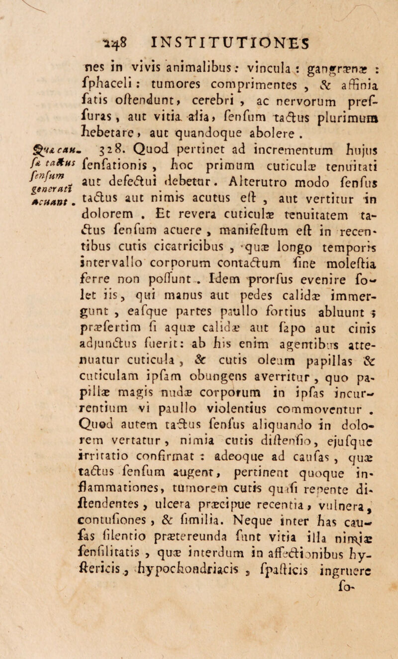 nes in vivis animalibus; vincula: gangrrena? : fphaceli: tumores comprimentes , & affinia fatis offendunt» cerebri , ac nervorum pref- furas , aut vitia alia> fenfum taCtus plurimura hebetare» aut quandoque abolere. §£i&caum 328. Quod pertinet ad incrementum hujus ff ****** fenfationis , hoc primum cuticulae tenuitati fenfum aut defe&ui debetur. Alterutro modo fenfus generari . . Acuant. aut nimis acutus eit , aut vertitur m dolorem . Et revera cuticula tenuitatem ta¬ ctus fenfum acuere , manifeftum eft in recen¬ tibus cutis cicatricibus , *quae longo temporis intervallo corporum contaCtum fine moleftia ferre non poliunt . Idem prorfus evenire fo~ let iis, qui manus aut pedes calidae immer¬ gunt , eafque partes paullo fortius abluunt 5 pra?fertim fi aqua? calida? aut fapo aut cinis adjumftus fuerit: ab his enim agemibirs atte¬ nuatur cuticula j & cutis oleum papillas & cuticulam ipfam obungens averritur , quo pa¬ pilla? magis nuda? corporum in ipfas incur¬ rentium vi paullo violentius commoventur . Quod autem taftus fenfus aliquando in dolo¬ rem vertatur, nimia cutis dillenfio, ejufque irritatio confirmat ; adeoque ad caufas , quae taClus fenfum augent, pertinent quoque in¬ flammationes, tumorem cutis qmfi renente di- flendentes, ulcera praecipue recentia, vulnera, contufiones , & fimilia. Neque inter has cau¬ fas lilentio praetereunda funt vitia illa nimia: fenlilitatis , quae interdum in affectionibus hy- ftericis., hypochondriacis , fpalticis ingruere fi>