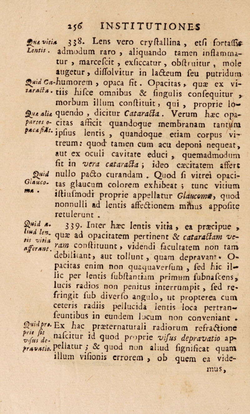 gjHtvitU 3$8. Lens vero cryftallina , etfi fortafEr Lentis, admodum raro > aliquando tamen inflamma¬ tur > marcefcit , exficcatur , obftruitur , mole augetur > diflolvitur in lafteum feu putridum $»idc<i‘h umorem, opaca fit. Opacitas > quse ex vi- z*ract*.tjjs fijfce omnibus & fingulis confequitur > morbum illum conflituit, qui, proprie lo~ alu quendo , dicitur CataraEia. Verum hasc opa- ^ArttSr°J .citas ^dScit quandoque membranam tantUna t*CA > ipHus lentis , quandoque etiam corpus vi- treum: quod' tamen cum acu deponi nequeat, aut ex oculi cavitate educi , quemadmodum fit in vera cataraEfa ; ideo caecitatem afferc Quid nullo padio curandam . Quod fi vitrei opaci- Gi*uco- tas glaucum colorem exhibeat ; tunc vitium m* * iftiufmodt proprie appellatur Glaucomw, quod nonnulli ad lentis affe<5lionem mftius appofite retulerunt . $udi** 3 39* Inrei* ha?c lentis vitta > ea prsecipue , *T< ac^ °pacitatem pertinent & cataraElam ve- afferant. rcLm conltituunt > videndi facultatem non tam debilitant, aut tollunt, quam depravan?* O» pacitas enim non quaquaverfum , fed hic il¬ lic per lentis fubftantium primum fubnafcens, lucis radios non penitus interrumpit, fed re¬ fringit lub diverfo angulo, ut propterea cum ceteris radiis pellucida ientis loca pertran- feuntibus in eundem locum non conveniant • .^ac . Pr^^rnatutaji radiorum refra&ione vifus de- na^c^tur quod proprie vifus depravatio ap- pravatio. Palatur ,* & quod non aliud fignificat quam illum vifionis errorem > ob quem ea vide¬ mus.