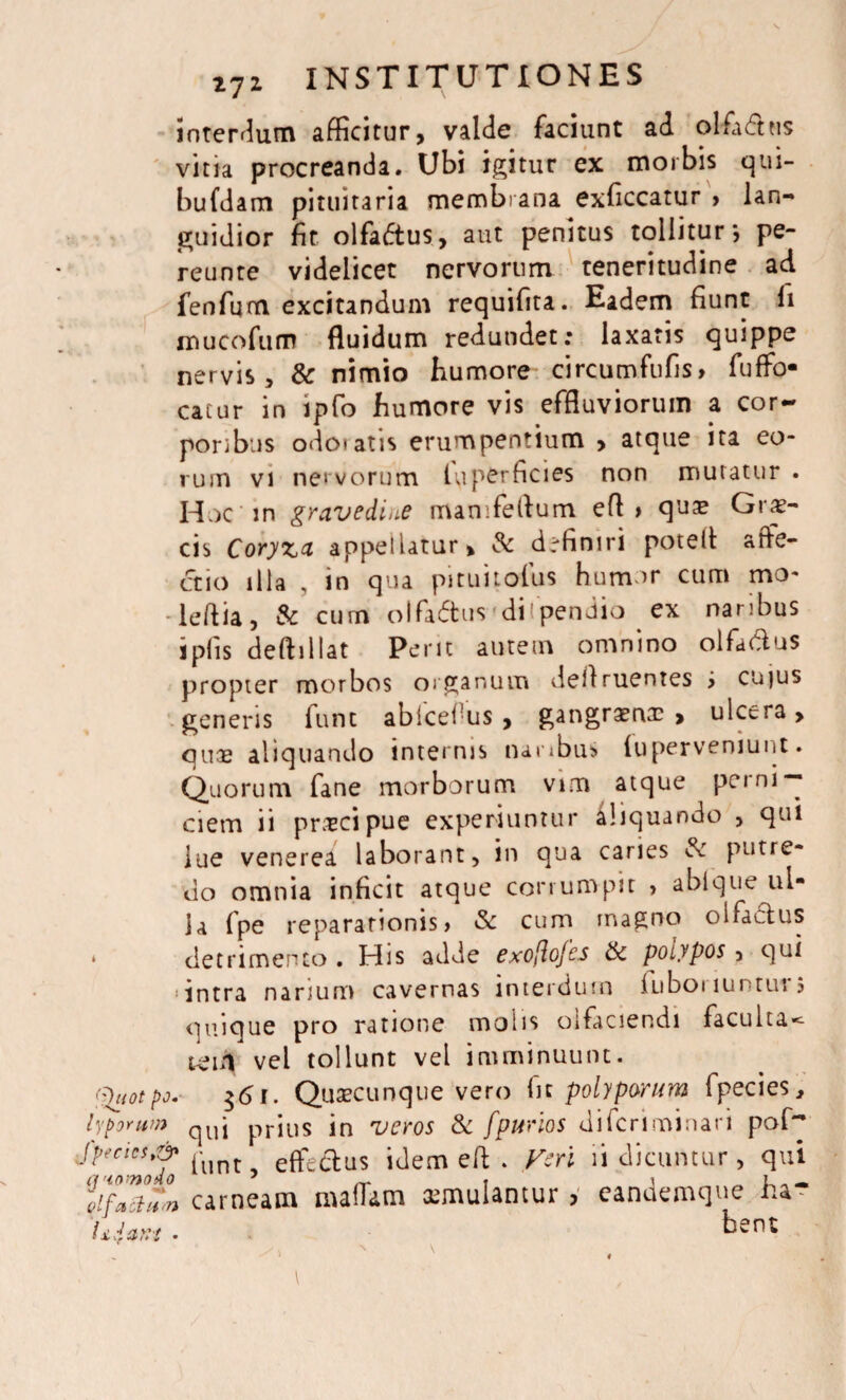 interdum afficitur, valde faciunt ad olfadhis vina procreanda. Ubi igitur ex morbis qui- bufdam pituitaria membrana exficcatur > lan¬ guidior fit olfadtus, aut penitus tollitur*, pe- reunte videlicet nervorum teneritudine ad fenfum excitandum requifita. Eadem fiunt li mucofum fluidum redundet; laxaris quippe nervis, & nimio humore circumfufis, fuffo- catur in ipfo humore vis effluviorum a cor¬ poribus odotatis erumpentium > atque ita eo¬ rum vi nervorum luperficies non muratur . Huc in gravedine manifeftum efl > qua? Grx- cis Coryza appellatur, & drfiniri potefl affe¬ ctio illa , in qua pituitofus humor cum mo- leflia, & cum olfaftus di'pendio ex naribus jplis deftillat Perit autem omnino olfactus propter morbos organum deflruentes > cujus generis funt ablcel us, gangraena: > ulcera, qua: aliquando internis naribus (uperveniunt. Quorum fane morborum vim atque peini*- ciem ii praecipue experiuntur iliquando , qui lue venerea laborant, in qua caries & putre¬ do omnia inficit atque corrumpit , abique ul¬ la fpe reparationis, & cum magno olfactus * detrimento . His adde exoflofcs & poiypos, qui 'intra narium cavernas interdum iuboi luntur j quique pro ratione molis olfaciendi faculta<- teiii vel tollunt vel imminuunt. tyuotpo. $<$i. Quaecunque vero fit polyporum fpecies, lyporum qui prius in veros & fpurlos diferiminari pof~ ^TwoTo ffint, effectus idem efl . Veri ii dicuntur, qui carneam mattam aemulantur, eandemque ha- 'Uiant • ben: