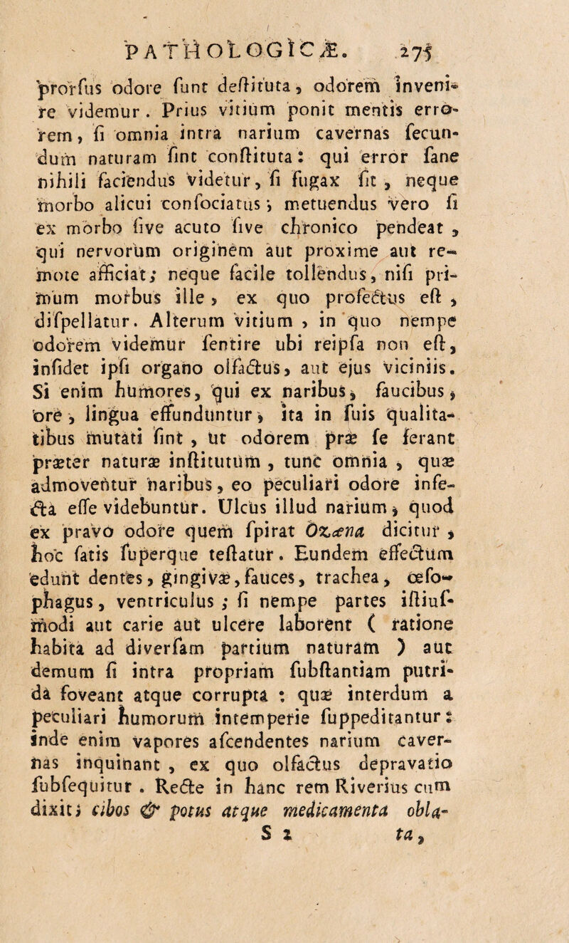 / PATHOtOGtC,E. 275 prorfus odore fune deftituta, odorem inveni* re videmur . Prius vitium ponit mentis erro¬ rem, fi omnia intra narium cavernas fecun¬ dum naturam fint conftituta: qui error fane nihili faciendus videtur, fi fugax fit, neque morbo alicui confociatus *, metuendus vero fi ex morbo five acuto five chronico pendeat , qui nervorum originem aut proxime aut re^ mote afficiat; neque facile tollendus, nifi pri¬ mum morbus ille > ex quo profectus eft , difpellatur. Alterum vitium , in quo nempe odorem videmur fentire ubi reipfa non eft, infidet ipfi organo oifa&us, aut ejus viciniis. Si enim humores, qui ex naribus* faucibus* ore , lingua effunduntur * ha in fuis qualita* itibus mutati fint , iit odorem prse fe ferant prseter natura» inftitutum , tunc omnia , qua* admoventur naribus, eo peculiari odore infe- dfca e(Te videbuntur. Ulcus illud narium* quod ex pravo odore quem fpirat Ozcena dicitur , fioc fatis fuperque teftatur. Eundem effectum edunt dentes, gingivse,fauces, trachea, cefo~ phagus, ventriculus ; fi nempe partes iftiuf- modi aut carie aut ulcere laborent ( ratione habita ad diverfam partium naturam ) aut demum fi intra propriam fubftantiam putri¬ da foveant atque corrupta : qua» interdum a peculiari humorum intemperie fuppeditantur s inde enim vapores afeendentes narium caver¬ nas inquinant , ex quo olfactus depravatio fubfequitur . Re<5fce in hanc rem Riverius cum dixit i cibos & potus atque medicamenta obla- S x ta%