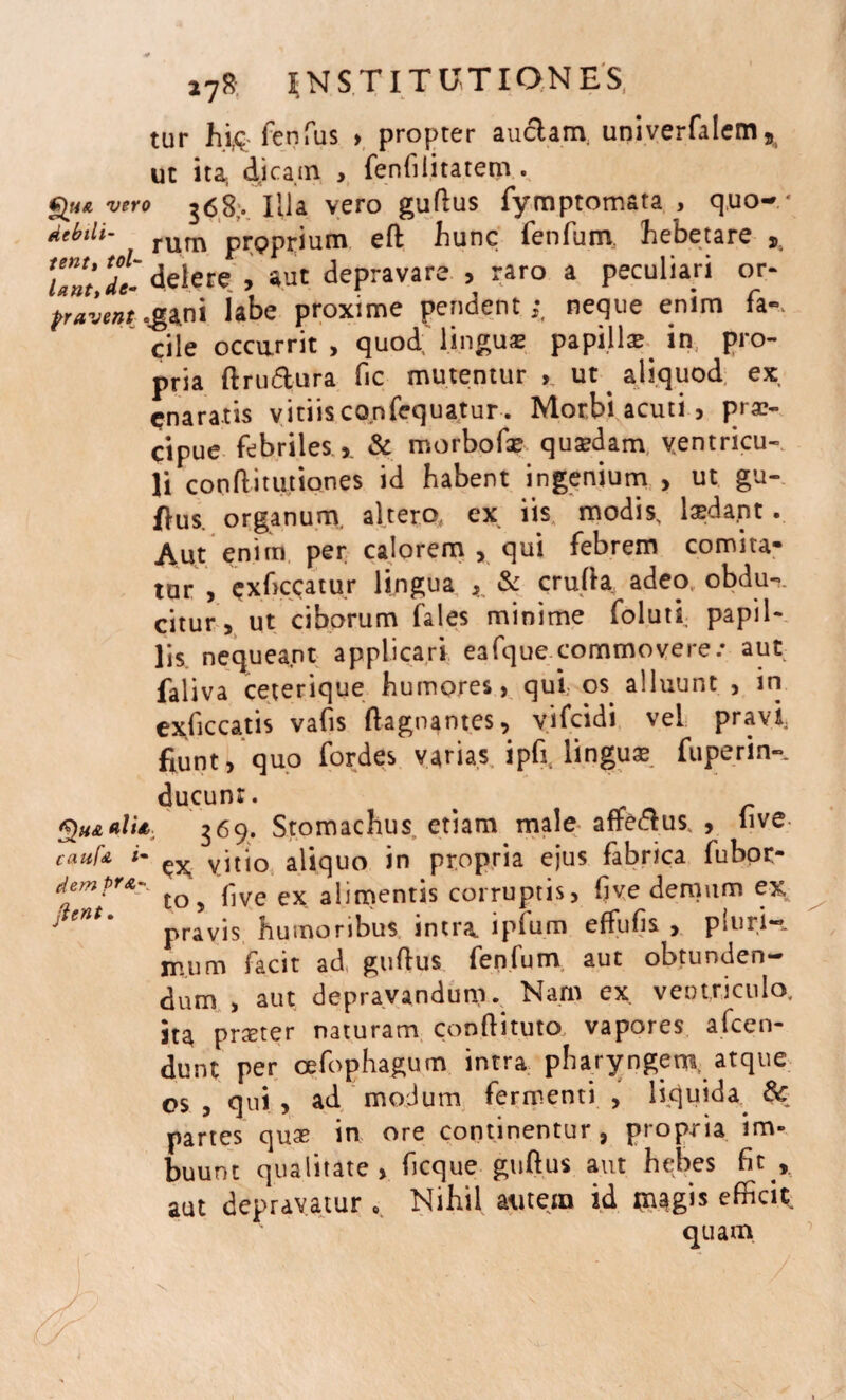 tur hi& fenfus > propter auctam. univerfalem s ut ita; dicam , fenfilitatem . Qua vero 368,. Illa vero guflus fymptomata , quo-* dMi' rum proprium efl hunc fenfum hebetare Si ’unt dt delete , aut depravare , raro a peculiari or- fravent.gani labe proxime pendent;, neque enim fa-. cile occurrit, quod; lingua: papilla; in pro- pria flru&ura fic mutentur ut ^ aliquod ex, cnaratis vitiis confequatur. Morbi acuti, prae¬ cipue febriles >. & rtiorbofae quaedam ventricu¬ li confli turiones id habent ingenium > ut gu- flus. organum, altero, ex iis modis, laedapt . Aut enim per calorem , qui febrem comita¬ tur , Qxhccatur lingua ^ & crufla adeo, obdu-. citur, ut ciborum fales minime folutl papil¬ lis nequeant applicari eafque commovere.* aut faliva ceterique humores , qui. os alluunt , in exficcatis vafis flagnantes, yifcidi vel pravi fiunt, quo fordes varias ipfr linguas fu per in¬ ducunt. % aIU 369. Stomachus etiam male aftedlus, , 11 ve caufA i- yitio aliquo in propria ejus fabrica fubor- demPtAy ^ pJYe ex alimentis corruptis, five demum ex ;' entm pravis humoribus intra, ipfum effufis , pluri¬ mum facit ad, guflus fenfum aut obtunden¬ dum , aut depravandum. Nam ex ventriculo, ita prseter naturam confli tuto, vapores afcen- dunt per cefophagum intra pharyngem, atque os , qui , ad modum fermenti , Hquida 8c partes quas in ore continentur, propria im¬ buunt qualitate, ficque guflus aut hebes fic r aut depravatur . Nihil autem id mg™ efificic. quam