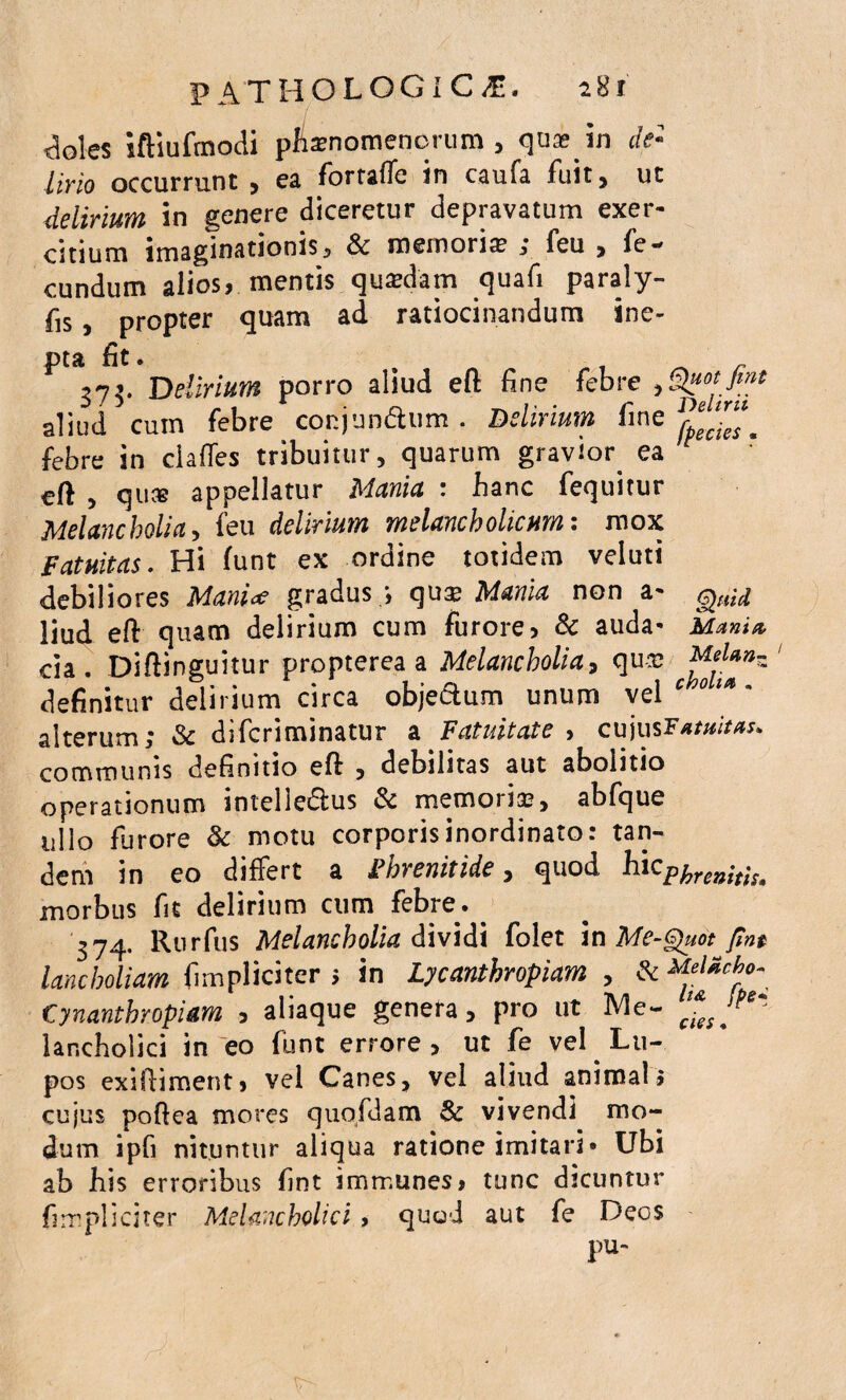 <loies iftiufmodi pfiamomenorum , qu* in (fe¬ lino occurrunt , ea fortaffe in caufa fuit, ut delirium in genere diceretur depravatum exer¬ citium imaginationis, & memoris ; feu , fe¬ cundum alios, mentis qutedam quafi paraly- fis, propter quam ad ratiocinandum ine- pta fit. , 375. Delirium porro aliud eft fine febre aliud cum febre conjtmdhim. Delirium fine febre in clades tribuitur, quarum gravior ea eft , qus appellatur Mania : banc fequitur Melancholia, feu delirium melancholicum: mox Fatuitas. Hi (unt ex ordine totidem veluti debiliores ManU gradus ;, qux Mania non a- Quid Hud eft quam delirium cum furore? & auda» Mania da. Diftinguitur propterea a Melancholia, qu-sj definitur delirium circa objectum unum vel * ot*m alterum; & difcriminatur a Fatuitate , cujus Fatuitas. communis definitio eft , debilitas aut abolitio operationum intellectus St memoria?, abfque ullo furore & motu corporis inordinato: tan¬ dem in eo differt a Fhvenitide, quod hicphrenitis. morbus fit delirium cum febre. . 374. Rurfus Melancholia dividi folet in Me-Quot pm lancholiam fimpliciter 5 in Lycanthropiam , ^MeUcbo, Cynanthropiam , aliaque genera, pro ut Me- lancholici in eo funt errore , ut fe vel ^ Lu¬ pos exiftiment> vel Canes, vel aliud animal; cujus poftea mores quofdam St vivendi mo¬ dum ipfi nituntur aliqua ratione imitari» Ubi ab bis erroribus fint immunes» tunc dicuntur fimpliciter Melancholici, quod aut fe Deos pu~