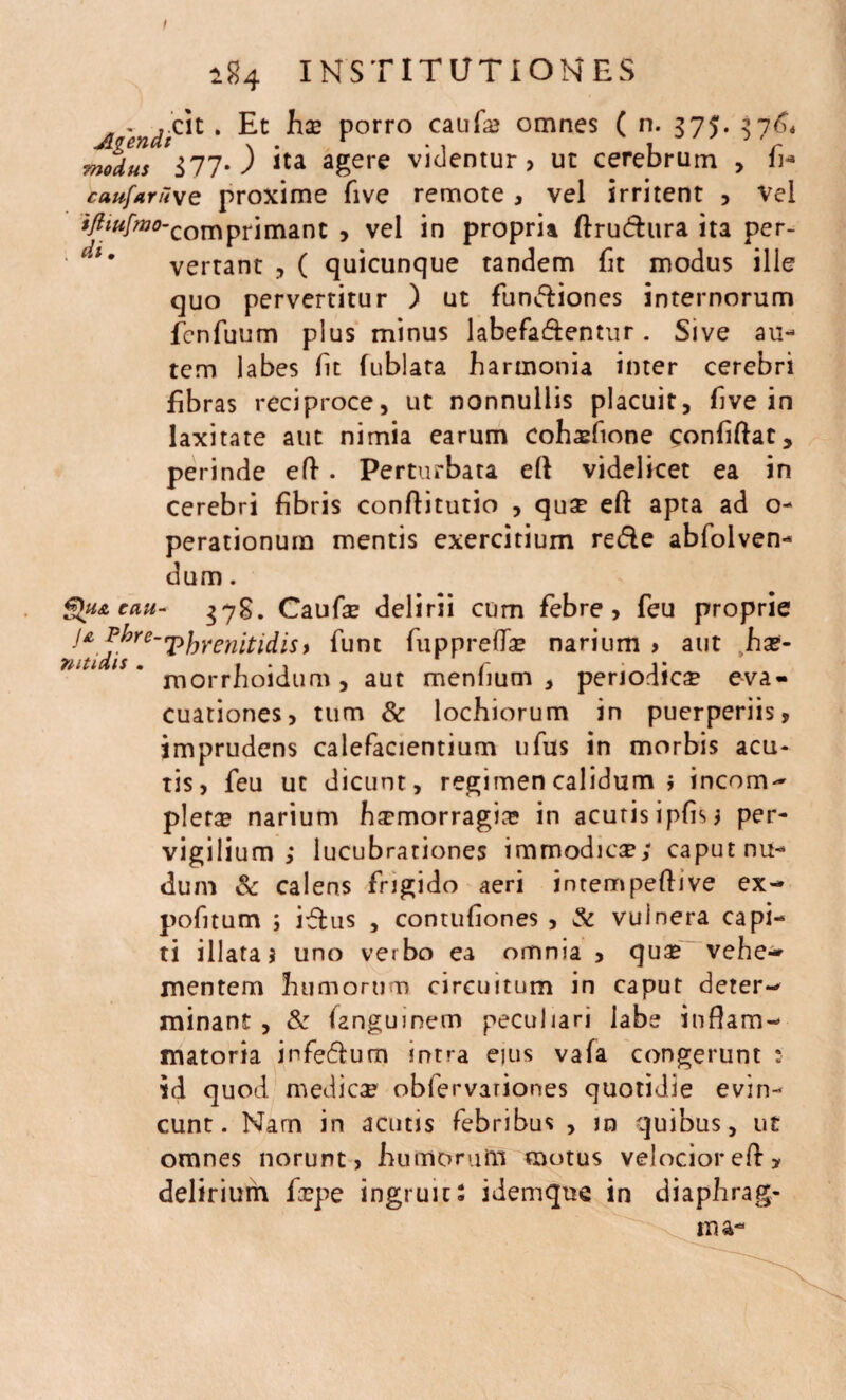 I modus i77* ) ita agere videntur, ut cerebrum , fi* caufaruve proxime five remote , vel irritent , vel ifltu[mo-comprimant , vel in propria ftrudura ita per¬ vertant , ( quicunque tandem fit modus ille quo pervertitur ) ut fundtiones internorum fcnfuum plus minus labefa&entur. Sive au¬ tem labes fit fublata harmonia inter cerebri fibras reciproce, ut nonnullis placuit, five in laxitate aut nimia earum cohasfione confiftat, perinde eft. Perturbata ell videlicet ea in cerebri fibris conffitutio , quae eft apta ad o- perationum mentis exercitium re&e abfolven- dum. Qn&cau- 378. Caufae delirii cum febre, feu proprie ja Pbre-'phrenitidis* funt fuppreffe narium > aut ha?- morrhoidum, aut menlium , periodica eva¬ cuationes, tum & lochiorum in puerperiis, imprudens calefacientium ufus in morbis acu¬ tis, feu ut dicunt, regimen calidum i incom- plera? narium ha?morragis? in acutis ipfis* per¬ vigilium lucubrationes immodica; caput nu¬ dum Sc calens frigido aeri intempeffive ex- pofitum ; iflus , contufiones , & vulnera capi¬ ti illata j uno verbo ea omnia , qua? vehe¬ mentem humorum circuitum in caput deter¬ minant , & fangumem peculiari labe inflam¬ matoria infe&utn intra eius vafa congerunt : id quod medicae obfervariones quotidie evin¬ cunt. Nam in acutis febribus , m quibus, ut omnes norunt, humorum motus velocior eff y delirium faepe ingruits idemque in diaphrag¬ ma- 2S4 INSTITUTIONES cit . Et hae porro caufa? omnes ( n. 375. 376*