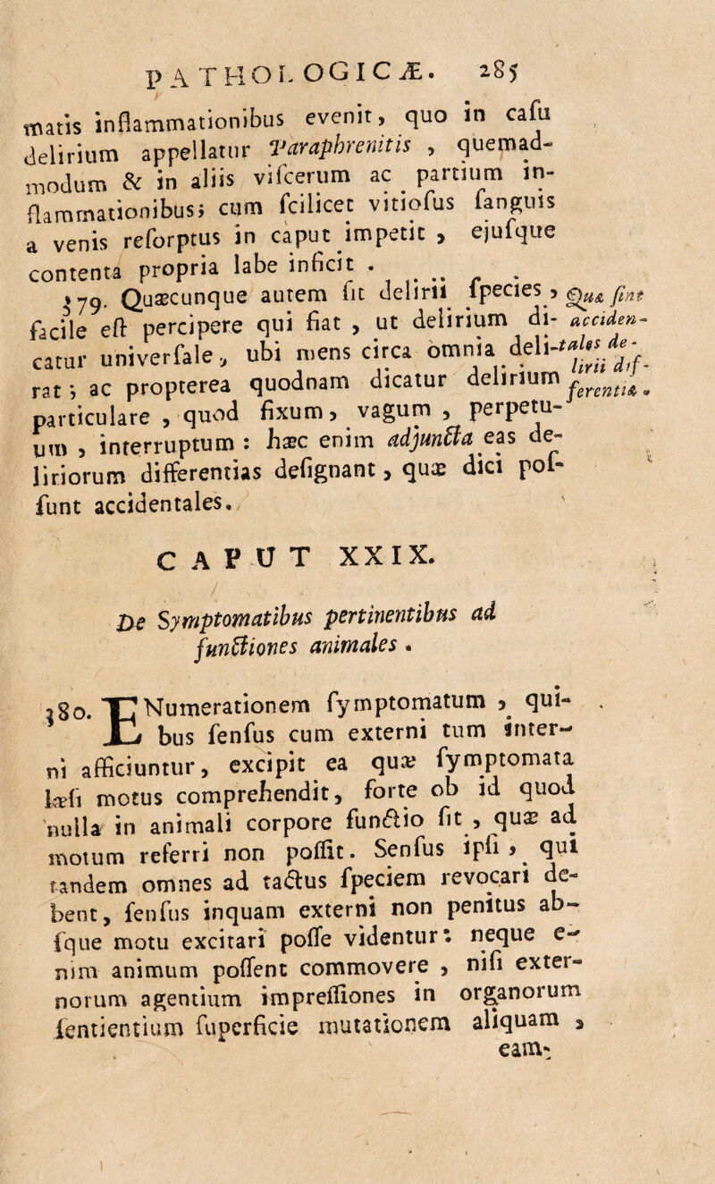 matis inflammationibus evenit, quo in cafu delirium appellatur Varaphrenitis , quemad¬ modum & in aliis viicerum ac _ partium in¬ flammationibus} cum fcilicet vmofus (anguis a venis reforptus in caput impetu , ejuique contenta propria labe inficit • . tyg. Qutecunque autem fit delirii tpecies , jlnt facHe eft percipere qui Eat , ut delirium di- accide»- catur univerfale, ubi mens circa omnia deh^j.*- raf, ac propterea quodnam dicatur delirium fenntUm particulare , quod fixum, vagum , perpetu¬ um , interruptum : hxc enim adjun&a e as de- ^ liriorum differentias defignant, qu« dici pol- funt accidentales. CAPUT XXIX. . / Symptomatibus pertinentibus ad funUiones animales . ... . * . , © 280. TJNumerationem fymptomatum , qui- j bus fenfus cum externi tum inter¬ ni afficiuntur, excipit ea qua; fymptomata Wi motus comprehendit, forte ob id quod nulla in animali corpore funftio fit , quae ad motum referri non polfit. Senfus ipfi , qui tandem omnes ad taftus fpeciem revocari de¬ bent, fenfus inquam externi non penitus ab- fque motu excitari poffe videntur* neque e- nim animum pollent commovere , nifi extei“ norum agentium imprefliones in organoium fentientium fupcrficie mutationem aliquam , eam-