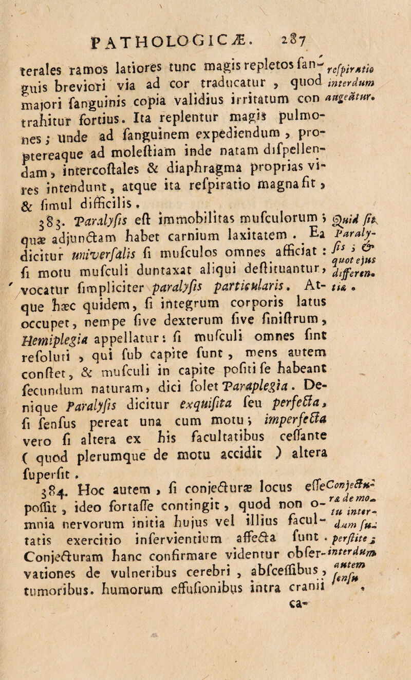 terales ramos latiores tunc magis repletos fan- rcfpirjitio suis breviori via ad cor traducatur , quod mterdum majori fanguinis copia validius irritatum con ange&tnr. trahituf fortius. Ita replentur magis pulmo¬ nes ; unde ad fanguinem expediendum , pro- ptereaque ad moleftiam inde natam difpellen- dam? intercoftales & diaphragma proprias vi¬ res intendunt, atque ita refpiratio magnafit** & fimul difficilis . 3§3. Taralyfis efl: immobilitas mofculorum fit., qua? adjun&am habet carnium laxitatem .. Ea Paraly- dicitur miverfalis fi mufculos omnes afficiat : fi motu mufculi duntaxat aliqui deflituantur, differtn« ' vocatur fimpliater paralyfis p att is utaris • At- • que hxc quidem, fi integrum corporis latus occupet, nempe five dexterum fi ve finiftrum. Hemiplegia appellatur*, fi mufculi omnes fint refoluti , qui fub capite funt , mens autem conflet 3 & mufculi in capite pofni fe habeant fecumlum naturam, dici folet Paraplegia • De¬ nique Paralyfis dicitur exquifita feu perfeffia, fi fenfus pereat una cum motu*, imperfcfta vero fi altera ex his facultatibus reflante ( quod plerumque de motu accidit ) altera fuperfit . . , 284. Hoc autem , fi conje&ura* locus efleCoBje»*» polTu , ideo fortafle contingit, quod non o~ ^ tnttr- mnia nervorum initia hujus vel illius facul- d um fu~ tatis exercitio infervientium affe&a funt . perfiitej Conjefturam hanc confirmare videntur obfer-interdum. vationes de vulneribus cerebri , abfceffibus, tumoribus, humorum effufionibys intra cranii * ca«