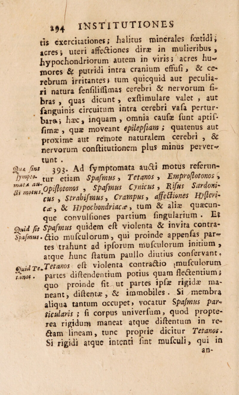 jjj exercitationes; Jialitus minerale> foetidi, teres i uteri affediones dirae in mulieribus, hypochondriorum autem in viris; acres hu¬ mores & putridi intra cranium effufi , & ce¬ rebrum irritantes) tum quicquid aut peculia¬ ri natura fenfiliflimas cerebri & nervorum fi¬ bras , quas dicunt, exftimulare valet , aut fanguinis circuitum intra cerebri vafa pertur- bar»; hsc, inquam, omnia caufa: funt aptif- fima:, qua: moveant epilepfiam; quatenus aut x proxime aut remote naturalem cerebri , nervorum conftitutionem plus minus peiver— tunt . . r fiT/x fiat 393* Ad fymptomata aufli motus refertin- jympto- tur etiam Spafmus > Tetanos > Emproflotonos £ TtA a“:Opiflotonos , Spafmus Cynicus , Rifus Sardoni• * 'cus , Strabifmus, Crampus, affetfiones ty(ten- e#, & Hypochondriaca, tum & alis quaecun- que convuiliones partium fingularium • ES fit Spafmus quidem eft violenta & invita contra- Spafmus.ftio mufculorum, qui proinde appenias pari¬ tes trahunt ad ipforum mufculorum initium > atque hunc Vatum paullo diutius confervant* ®uid Te+T et anos efl violenta contradio ^mufculorum Tmot • partes divendentium potius quam fledentiums quo proinde fit. ut partes ipfa: rigida ma¬ neant, diftent* , & immobiles . .Si /membra aliqua tantum occupet» vocatur Spafmus par•* ticularis ; fi corpus univerfum, quod propte- rea rigidum maneat atque diftentum in re¬ dam lineam, tunc proprie dicitur Tetanos. Si rigidi atque intenti fmt mufculi, qui in an-