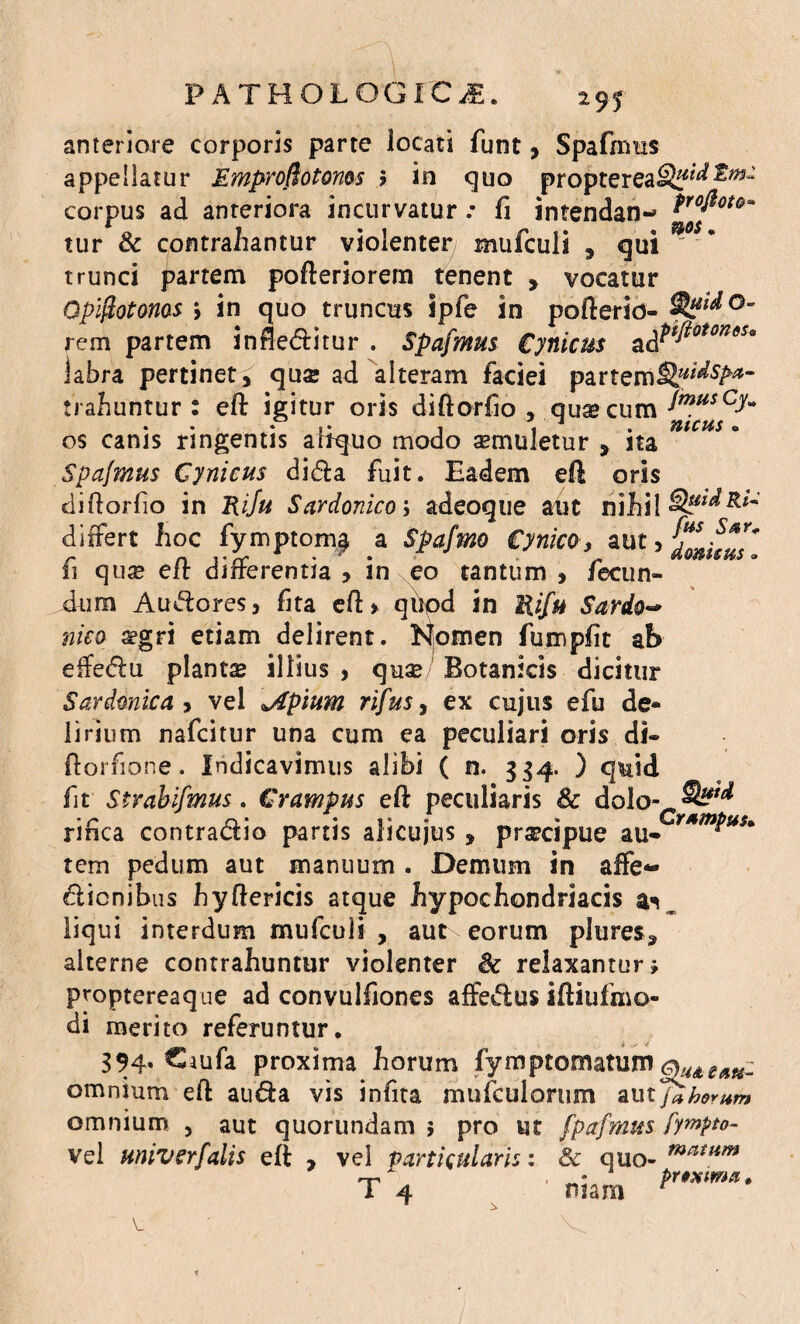 anteriore corporis parte locati funt, Spafmus appellatur Emprofiotonos ? in quo proptereaSf^ corpus ad anteriora incurvatur .• fi intendan- frofiot^ tur & contrahantur violenter mufculi 9 qui* * trunci partem pofteriorem tenent , vocatur QpiftotQMS > in quo truncus Spfe in pofterid- SfyidQ- rem partem in flebitur . Spafmus Cynicus ^Pffioton6Sa labra pertinet, quse ad alteram faciei parteml^5/^- trahuntur : eft igitur oris diflorfio , qusecum JmusCJ* os canis ringentis artquo modo semuletur , na Spafmus Cynicus dida fuit. Eadem eft oris diftorfio in Rifu Sardonico; adec >que aut nihil 8**d&*~ differt hoc fymptom^ a Spafmo Cynico, aut 5 ditius* fi qua? eft differentia > in eo tantum , fecun¬ dum A udo res, fita eft » qiipd in Uifu Sardo~ nico aegri etiam delirent. Isfomen fumpfit ab effedu planta illius , quae Botanicis dicitur Sardonie a , vel jlpium rifus, ex cujus efu de¬ lirium nafeitur una cum ea peculiari oris di» ftorfione. Indicavimus alibi ( n. 334. ) quid fit Strabismus. Crampus eft peculiaris & dolo- 2^ rinca contradio partis alicujus , prsecipue au* Y*m*u*'‘ tem pedum aut manuum . Demum in affe- dienibus hyftericis atque hypochondriacis liqui interdum mufculi , aut eorum plures, alterne contrahuntur violenter & relaxantur» proptereaque ad convulfiones affedus iftiufmo- di merito referuntur. 394, Caufa proxima horum fymptomatum omnium eft a uda vis in fit a mufculorum aut fZhomm omnium , aut quorundam 5 pro ut fpafmus fympto- vel univerfalis eft , vel particularis: 3c quo-