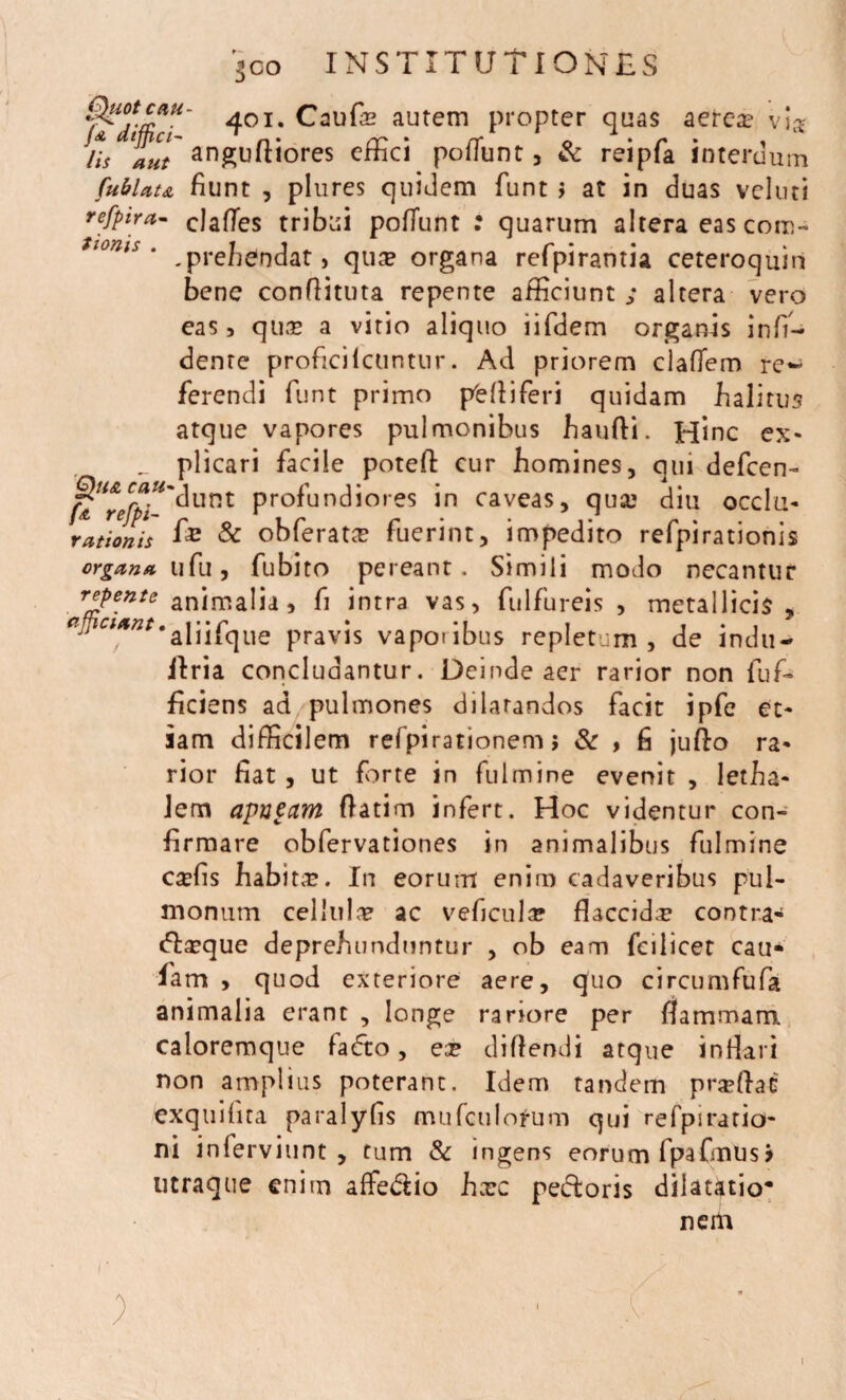 401* autem propter quas aerea? vi# Hs lacHlt anguftiores effici poffunt, & reipfa interdum fubUu fiunt , plures quidem fiunt > at in duas veluti refpira- elaffes tribui poffunt : quarum altera eas coro- tonts * . prehendat, qua? organa refipirantia ceteroquin bene confiituta repente afficiunt ; altera vero eas, quas a vitio aliquo iifidem organis infi- dente proficilcuntur. Ad priorem claffem re~ fierendi fiunt primo pfcfliferi quidam halitus atque vapores pulmonibus baufli. Hinc e» _ plicari facile potefl cur homines, qui defeen- j&Urefpi^unt profundiores in caveas, qua? diu occlu- rationis fi£ & obferatee fiuerint, impedito refipirationis organa uCu, fiubito pereant. Simili modo necantur r*?ente animalia, fi intra vas, fulfureis , metallicis, ^^4;zr,aliifique pravis vaporibus repletum, de indu- ilria concludantur. Deinde aer rarior non fiufi- ficiens ad pulmones dilatandos facit ipfie et¬ iam difficilem refpirationem j & , fi jufto ra¬ rior fiat, ut forte in fulmine evenit , letha- Jem apacarn flatim infert. Hoc videntur con- firmare obfiervationes in animalibus fulmine caffis habita. In eorum enim cadaveribus pul¬ monum cellula? ac veficul^ flaccida? contra- da?que deprehunduntur , ob eam Tei licet cau- fiam , quod exteriore aere, quo circumfiufia animalia erant , longe rariore per flammam caloremque fiafto, ex diflendi atque inflari non amplius poterant. Idem tandem praffiat exquilita paralyfis mufculorum qui refpiratio- ni infiervitint , tum & ingens eorum fipafmusj utraque enim affedio hxc pedoris dilatatio* nem i