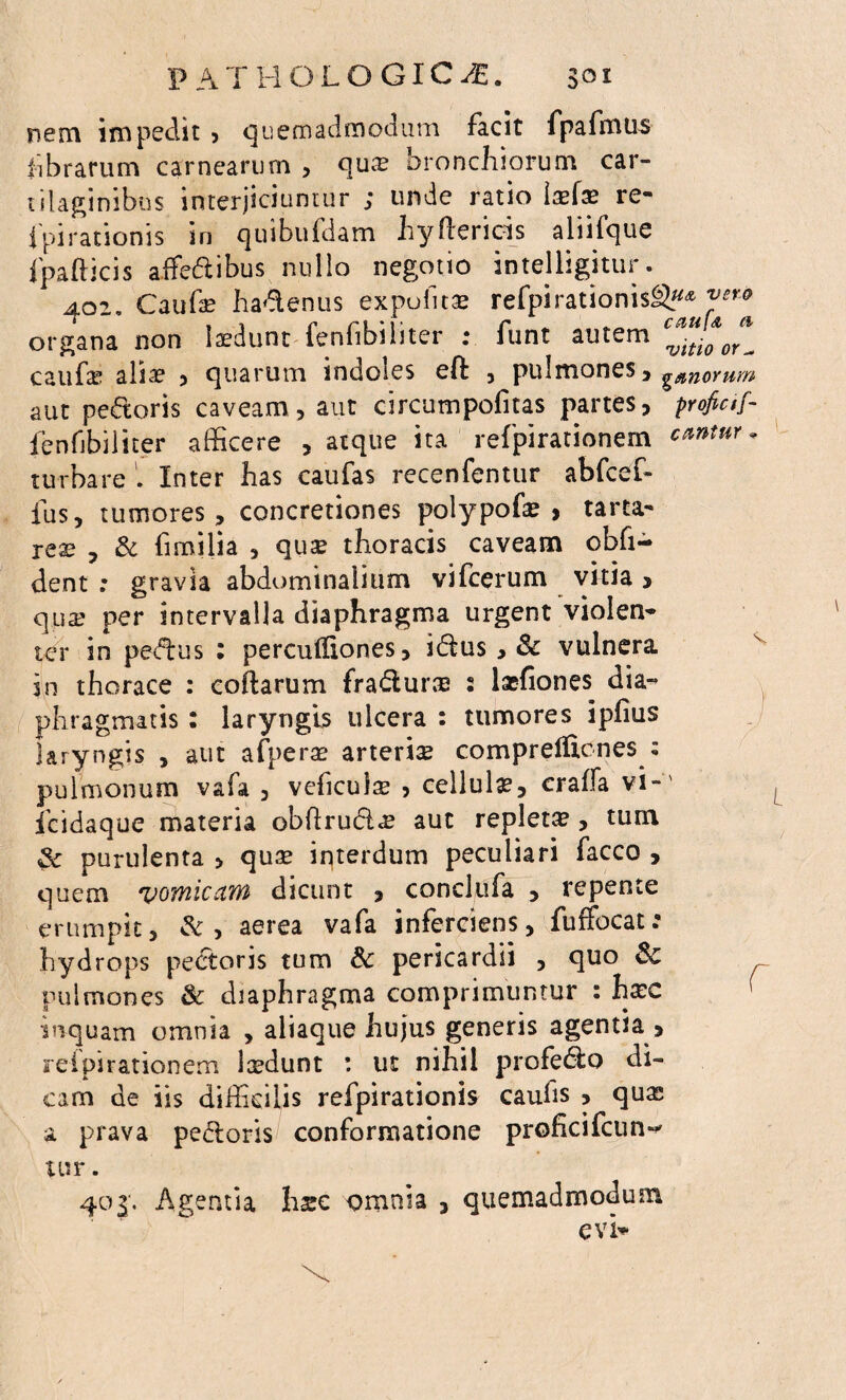 3oi P A T HOLOGIC^. nem impedit , quemadmodum facit fpafmus librarum carnearum , qua? bronchiorum car¬ tilaginibus interjiciuntur ; unde ratio la?fa? re- ipirationis in quibufdam hyhencis aliifque fpafticis affedibus nullo negotio intelligitur. 402« Caufa? hadenus expolita? refpirationisgy* organa non laedunt fenfibiliter : funt autem c**ti*0^ caufa? alia? , quarum indoles eft , pulmones, g,anorum aut pedoris caveam, aut circumpofitas partes, proficif- fenfibiliter afficere , atque ita refpirationem c*ntur. turbareInter has caufas recenfentur abfcef- fus, tumores, concretiones polypofa? > tarta- rea? , & fimilia , qua? thoracis caveam obfi- dent : gravia abdominalium vifcerum vitia > qua? per intervalla diaphragma urgent violen¬ ter in pedus : percufliones, idus, & vulnera in thorace : collarum fradura? 2 lasfiones dia¬ phragmatis : laryngis ulcera : tumores ipfius laryngis , aut afpera? arterise compretficnes : pulmonum vafa , veficulae , cellulae, craffa vi-' fcidaque materia obftrud<£ aut repleta?, tum & purulenta > qua? interdum peculiari facco , quem vomicam dicunt , conclufa , repente erumpit, & , aerea vafa inferciens, fuffocat: hydrops pectoris tum & pericardii , quo & pulmones & diaphragma comprimuntur : ha?c ( inquam omnia , aliaque hujus generis agentia , refpirationem laedunt : ut nihil profedo di¬ cam de iis difficilis refpirationis caulis , qua? a prava pedoris conformatione proficifcun^ U?r. 403; Agentia hsc omnia , quemadmodum