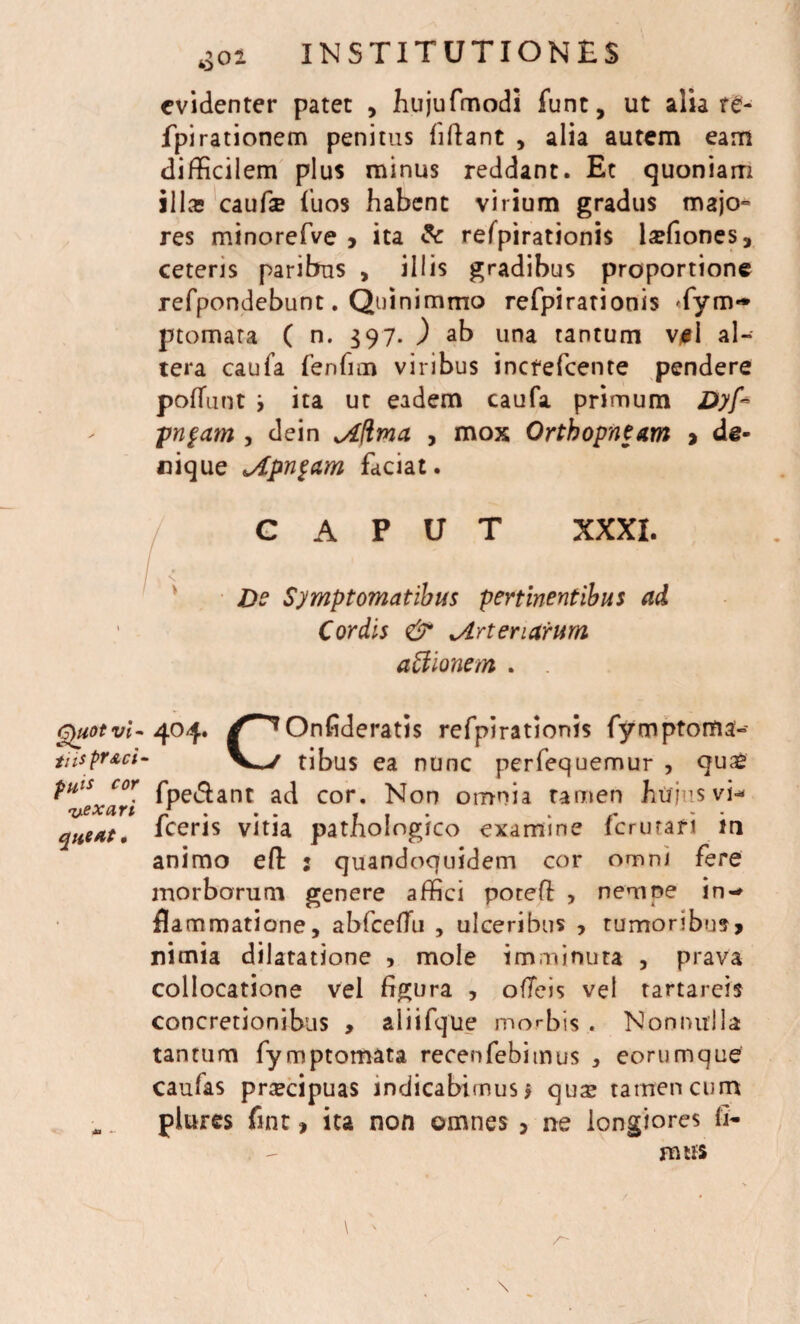 evidenter patet , jhujufmodi funt, ut alia re- fpirationem penitus fiftant , alia autem eam difficilem plus minus reddant. Et quoniam illos cauta fuos habent virium gradus majo¬ res minorefve , ita & refpirationis taliones, ceteris paribus , illis gradibus proportione refpondebunt. Quinimmo refpirationis Tym** ptomara ( n. $97. ) ab una tantum v#I al¬ tera caufa fenfim viribus inefefeente pendere poffunt j ita ut eadem caufa primum Dyf~ pugam , dein jLftma , mox Ortbopneam > de¬ nique Apngam faciat. G A P U T XXXI. De Symptomatibus pertinentibus ad Cordis & ^Arteriarum affionem . Quot vi- 404. /^Onfideratis refpirationis fymptoma- tiisprAci- V^/ tibus ea nunc perfequemur , qu£ puis cor fpe$ant a(q cor. jsjon omnia tamen hujus vi- vexari / . . . . . . queat. Iceris vitia pathologico examine 1 crurar 1 in animo eft : quandoquidem cor omni fere morborum genere affici poteff , nempe in-* flammatione, abfceffn , ulceribus , rumoribus, nimia dilatatione , mole imminuta , prava collocatione vel figura , ofTeis vel tartareis concretionibus , aliifque morbis . Nonnulla tantum fymptomata recenfebimus , eorumque caufas praecipuas indicabimus 9 quas tamen cum . plures fint, ita non omnes , ne longiores (i- mus