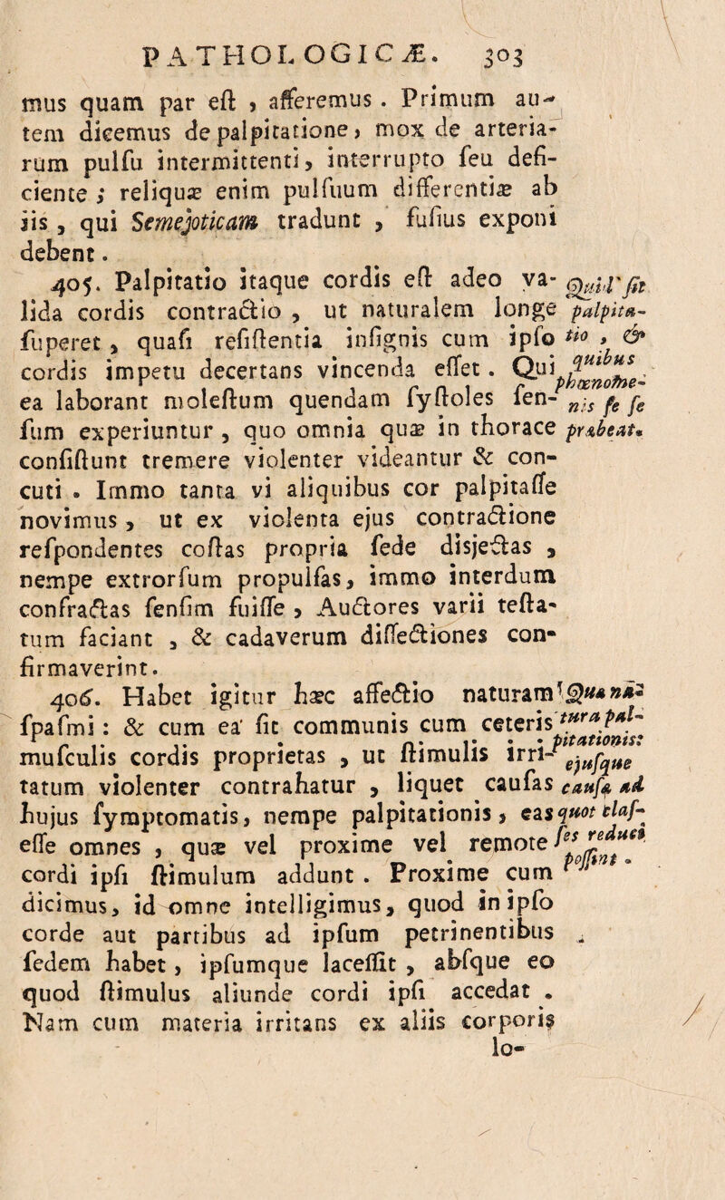 mus quam par ed , afferemus . Primum au^ tem dicemus de palpitatione > mox de arteria¬ rum pulfu intermittenti, interrupto feu defi¬ ciente,* reliqua enim pulfuum differentia ab iis , qui Semejoticam tradunt , Fufius exponi debent. 405. Palpitatio itaque cordis ed adeo va- lida cordis contraclio , ut naturalem longe palpita- fuperet , quafi reddentia infignis cum ipfo *** > & cordis impetu decertans vincenda effet. QV^^Knofne- ea laborant moledum quendam fydoles fen- n;s pe j-e fum experiuntur , quo omnia qua? in thorace pY&btnt* confidunt tremere violenter videantur & con- cuti . Immo tanta vi aliquibus cor palpitafle novimus, ut ex violenta ejus contradlione refpondentes cofias propria fede disjeflas , nempe extrorfum propulfas, immo interdum confragas fenfim fuide , Au&ores varii teda- tum faciant , & cadaverum difie&iones con* firmaverint. 406. Habet igitur hzc affe&io naturam fpafmi: & cum ea’ fit communis cum ceteris^^^ mufculis cordis proprietas , ut dimulis irri-^^a/ tatum violenter contrahatur , liquet caufas caufy hujus fyraptomatis, nempe palpitationis, easquottlaf- effe omnes , qute vel proxime vel remote ^J^***' cordi ipfi ftimulum addunt . Proxime cum dicimus, id omne intelligimus, quod in ipfo corde aut partibus ad ipfum petrinentibus ^ fedem habet, ipfumque laceldt , abfque eo quod dimulus aliunde cordi ipfi accedat . Nam cum materia irritans ex aliis corpori? Io-