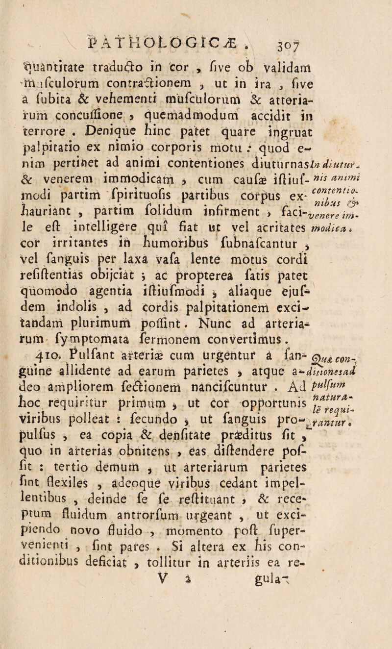 ^U&ntitate tradu&o in cor , five ob validant itia (culorum contraftionem uc in ira * five a fubita & vehementi mufculorum 5c atteria- rum concutfione > quemadmodum accidit in terrore . Denique hinc patet quare ingruat palpitatio ex nimio corporis motu .* quod e~ nim pertinet ad animi contentiones diuturnas/# diutur_ venerem immodicam > cum caufae iftiuf-nls ammi inodi partim fpirituofis partibus cordus ex-C0ntentL0; hauriant , partim folidum infirment > faci-venereim- le eft intelligere qui fiat uc vel acritates modiea* cor irritantes ih humoribus fubnafcantur , vel fanguis per laxa vafa lente motus cordi refiftentias obijciat *, ac propterea fatis patet quomodo agentia iftiufmodi 3 aliaque ejuf* dem indolis , ad cordis palpitationem exci¬ tandam plurimum polfint. Hunc ad arteria¬ rum fymptomata fermonem convertimus. 410. Pulfant arteriae cum urgentur a fan- con. guine allidente ad earum parietes , atque a^dmonesad deo ampliorem fedionem nancifcuntur . Ad pulfi*** hoc requiritur primum * ut cor opportunis viribus polleat : fecundo * ut fanguis prQ^JJnuir* pulfus , ea copia & denfitate praeditus fit , quo in arterias obnitens > eas. difiendere pof- fit : tertio demum , ut arteriarum parietes fint flexiles , adeoque viribus cedant impel¬ lentibus , deinde fe fe reftituant > & rece* prum fluidum antrorfum urgeant , ut exci¬ piendo novo fluido , momento poft fu per¬ venienti , fint pares . Si altera ex his con¬ ditionibus deficiat > tollitur in arteriis ea re- V a gula-