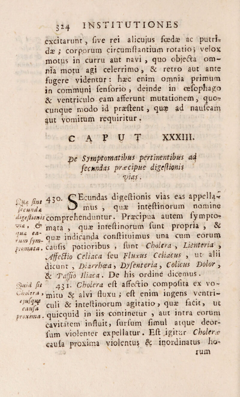 excitarunt, flve rei alicujus foedae ac putria dx ; corporum circumflantium rotatio; velox motus in curru aut navi , quo obje<fta om¬ nia motu agi celerrimo, & retro aut ante fugere videntur: haec enim omnia primum in communi fenforio , deinde in oefophago & ventriculo eam afferunt mutationem, quo? cunque modo id praeftent , qu® ad naufeam $ut vomitum requiritur. CAPUT XXXIII. pe Symptomatibus pertinentibus ad fecundas prxeipue digefl tonis vias. %. » V . w 1 ine rt 430. Coeundas digeflionis vias eas appella %1/nL ^ mus > flua? inteflinorum nomir digeflionis comprehenduntur. Praecipua autem fympto? wx, & m4ra ^ qU£ inteflinorum funt propria , & Tum fm indicanda conftituimus una cum eorum ,Z”Z. caufis potioribus , flint Cholera , Lienteria , ^dffeffio Cei i ac a feu Fluxus Celiacus , ut alii dicunt , Diarrhoea , Dyfenteria , Cotor Dolor , & Tajjio Iliaca. De his ordine dicemus. Quid ft 431. Cholera eft aflfeftio compofita ex vo- cholsra, jp‘itu & alvi fluxu; eft enim ingens ventri- culi & inteflinorum agitatio, quae facit, ut poxima. qujcquid in iis continetur , aut intra eorum cavitatem influit, furfum fimul atque deor- fum violenter expellatur. Eft igitur Cholera? caula proxima violentus & inordinatus ho¬ rum