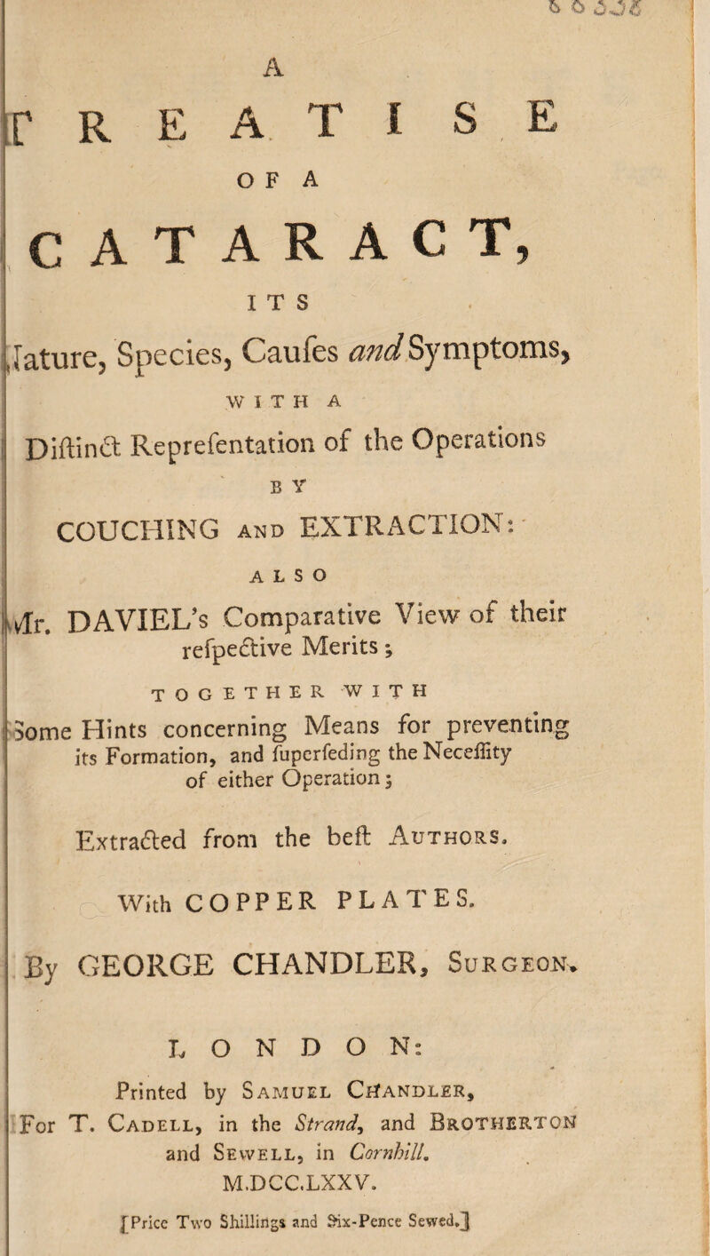 o OOfl A f R E A T I S E O F A CATARACT, ITS Jature, Species, Caufes and Symptoms, W I T H A Diftinft Reprefentation of the Operations B Y COUCHING and EXTRACTION: ALSO Tr. DAVIEL’s Comparative View of their refpective Merits; together with 5ome Hints concerning Means for preventing its Formation, and fuperfeding the Neceffity of either Operation; Extracted from the beft Authors, 9 r With COPPER PLATES, ■ By GEORGE CHANDLER, Surgeon. LONDON: Printed by Samuel Chandler, For T. Cadell, in the Strand, and BrotHERTON and Sewell, in Cornhtll. M.DCC.LXXV. [Price Two Shillings and Six-Pence Sewed.J