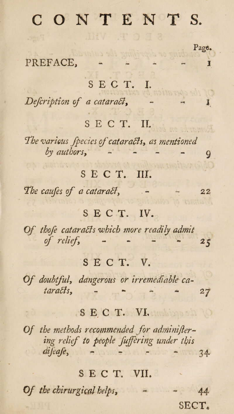 CONTENTS. Page. PREFACE, SECT. I. Defcription of a cataract, - - J « SECT. IT. 'The various fpecies ofcataraBs, as mentioned by authors, 9 SECT. III. The caufes of a cataraBy - 22 SECT. IV. Of thofe cataraBs which more readily admit of relief - - - - 25 SECT. V. Of doubtfuly dangerous or irremediable ca- taraBsy - - - - 27 SECT. VI. * Of the methods recommended for adminifler- iwg r<?//Vf /£ people /offering under this dijeafey - - - - 34 SECT. VII. Of the chirurgical helps, 44 SECT,