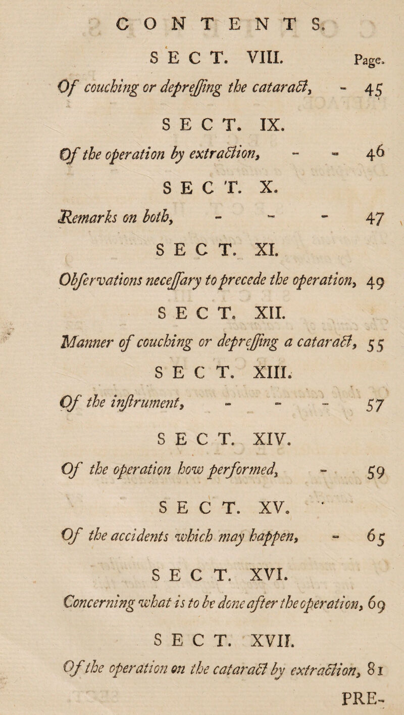 SECT. VIII. Page. Of couching or depreffng the cataraSi, - 45 SECT. IX. Of the operation by extraSlion, 46 SECT. X. Remarks on both. 47 SECT. XI. Obfervations neceffary to precede the operation, 49 SECT. XII. Manner of couching or depreffing a cataract, 5 5 SECT. XIII. Of the inftrument, SECT. XIV. Of the operation how performed, SECT. XV. Of the accidents which may happen, SECT. XVI. Concerning what is to be done after the operation, 6 9 SECT. XVII. Of the operation on the cataraSi by ext radii on, 81 PRE-