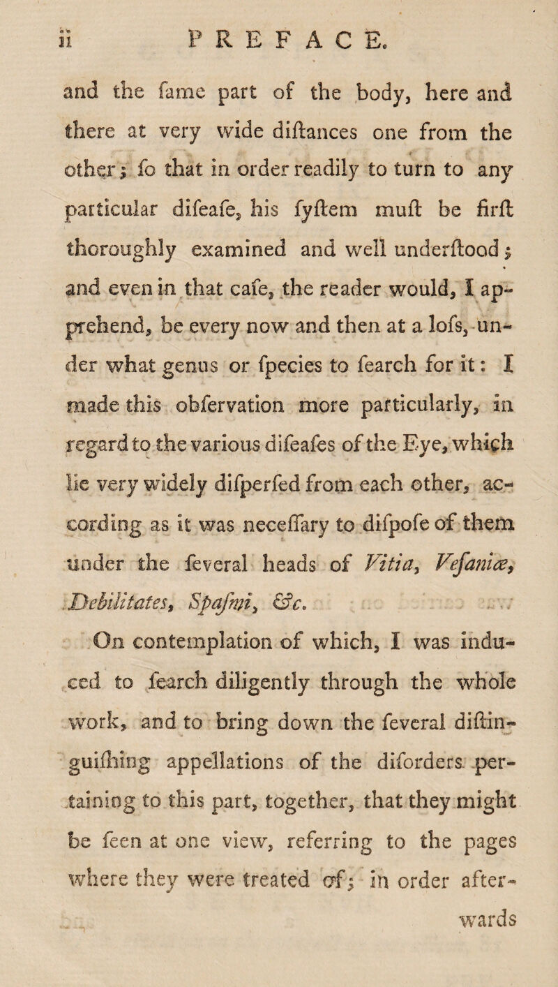 and the fame part of the body, here and there at very wide diftances one from the * other; fo that in order readily to turn to any particular difeafe. his fyftem mufl be firft thoroughly examined and well underftood; ♦ and even in.that cafe, the reader would, I ap¬ prehend, be every now and then at a lofs, un¬ der what genus or fpecies to fearch for it: I made this obfervation more particularly, in regard to the various difeafes of the Eye, which lie very widely difperfed from each other, ac¬ cording as it was neceffary to difpofe of them under the feveral heads of Vitia, Vefanice, Debilitates, $pafwi> On contemplation of which, I was indu¬ ced to fearch diligently through the whole work, and to bring down the feveral diftin- guifhing appellations of the diforders. per¬ taining to this part, together, that they might be feen at one view, referring to the pages where they were treated of j in order after¬ wards *?