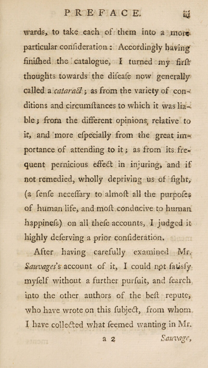 P R E F A C E, *4- wards,, to take each of them into a mom particular confideraflon : Accordingly having finijChed the- catalogue, I turned my firflf thoughts towards the difeaie now generally called a cataraS $ as from the variety of conv ditions and circumftances to which it was lia¬ ble | from the different opinions, relative to it, and more efpecially from the great im¬ portance of attending to it; as from its fre¬ quent pernicious effed in injuring, and if not remedied^, wholly depriving us of fight, (a fenfe neceffary to aJmofi: all the purpofes of human life, and moft conducive to human happinefs) on all thefe accounts, 1 judged it highly deferving a prior confideration. After having carefully examined Mr,- i Sauvages's account of it, I could npt fatisfy- myfelf without a further purfuit, and fearch into the other authors of the beft repute, / who have wrote on this fubjed, from whom I have collected what feemed wanting in Mr, a 2 Sauvage,