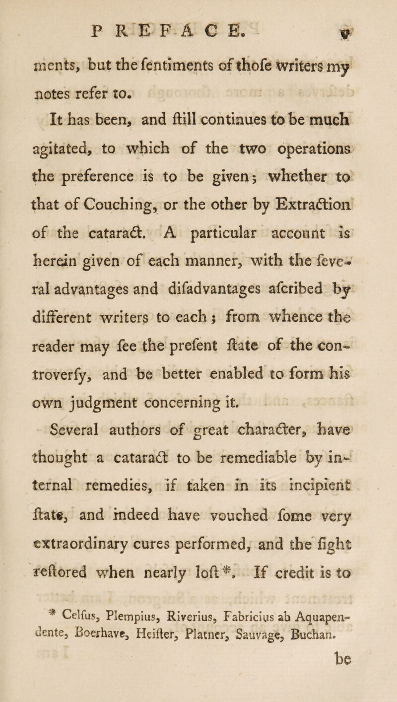 9 rnents, bat the fentiments of thofe writers my notes refer to. It has been, and ftill continues to be much agitated, to which of the two operations the preference is to be given 5 whether to that of Couching, or the other by Extradtion of the cataradt. A particular account is herein given of each manner, with the fevo ral advantages and difadvantages afcribed by different writers to each % from whence the reader may fee the prefent ftate of the con- troverfy, and be better enabled to form his own judgment concerning it. Several authors of great character, have thought a cataradl to be remediable by in¬ ternal remedies, if taken in its incipient fiats, and indeed have vouched fome very extraordinary cures performed, and the fight teftored when nearly loft*. If credit is to * Celfus, Plempius, Riverius, Fabriciys ab Aquapen- dente, Eoerhave, Heiiter, Flatner, Sauvage, Buchan. be