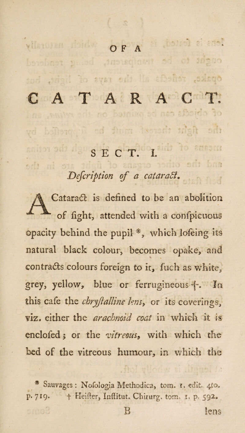 C A T A R A C T. SECT. 1. Description of a cataraSa Cataradl is defined to be an abolition of fight, attended with a confpicuous opacity behind the pupil which lofting its natural black colour, becomes opake, and * « contrails colours foreign to ir3 fuch as white* grey, yellow, blue or ferrugioeous In this cafe the chryfiattine lens, or its coverings, viz. either the arachnoid coat in which it is encloftd $ or the vitreous, with which the bed of the vitreous humour, in which the * Sauvages: Nofologia Methodlca, tom. i. edit. 4^0. p. 719. f Heifter, Inftitut* Chirurg, tom, 1, p. 592. B lens