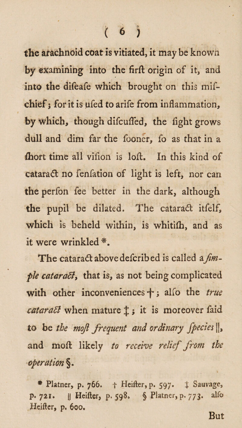 the arachnoid coat is vitiated, it may be known by examining into the firft origin of it, and into the difeafe which brought on this mif- chief; for it is ufed to arife from inflammation, by which, though difcufled, the fight grows dull and dim far the fooner, fo as that in a fliort time all vifion is loft. In this kind of cataradt no fenfation of light is left, nor can the perfon fee better in the dark, although the pupil be dilated* The cataract itfelf, which is beheld within, is whitifti, and as it were wrinkled The cataradt above defcribed is called afim- fle cataraSiy that is, as not being complicated with other inconveniences ; alfo the true cataradt when mature J ; it is moreover faid to be the tnojl frequent and ordinary fpecies |J, and moft likely to receive relief from the operation §. % Plainer, p. 766. f Heifter, p. 597. % Sauvage, p. 721. (j Heifter, p. 598^ § Plainer, p. 773. alfo Heifter, p, 600, But