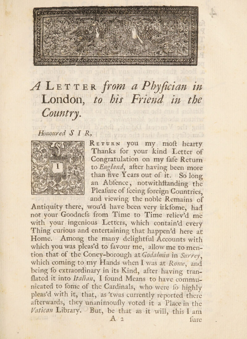 A Letter from London, to his © a Phyfician in Friend in the Honoured SIR, Return you my moft hearty Thanks for your kind Letter of Congratulation on my fafe Return to England, after having been more than five Years out of it. So long an Abfence, notwithllanding the Pleafure of feeing foreign Countries, and viewing the noble Remains of Antiquity there, wou'd have been very irkfome, had not your Goodnefs from Time to Time reliev'd me with your ingenious Letters, which contain'd every Thing curious and entertaining that happen'd here at Home. Among the many delightful Accounts with which you was pleas'd to favour me, allow me to men¬ tion that of the Coney-borough at Godalmin in Surrey, which coming to my Hands when I was at Rome, and being fo extraordinary in its Kind, after having tran- flated it into Italian, I found Means to have commu¬ nicated to fome of the Cardinals, who were lo highly pleas'd with it, that, as 'twas currently reported there afterwards, they unanimoufly voted it a Place in the Vatican Library. But, be that as it will, this I am A 2 fare