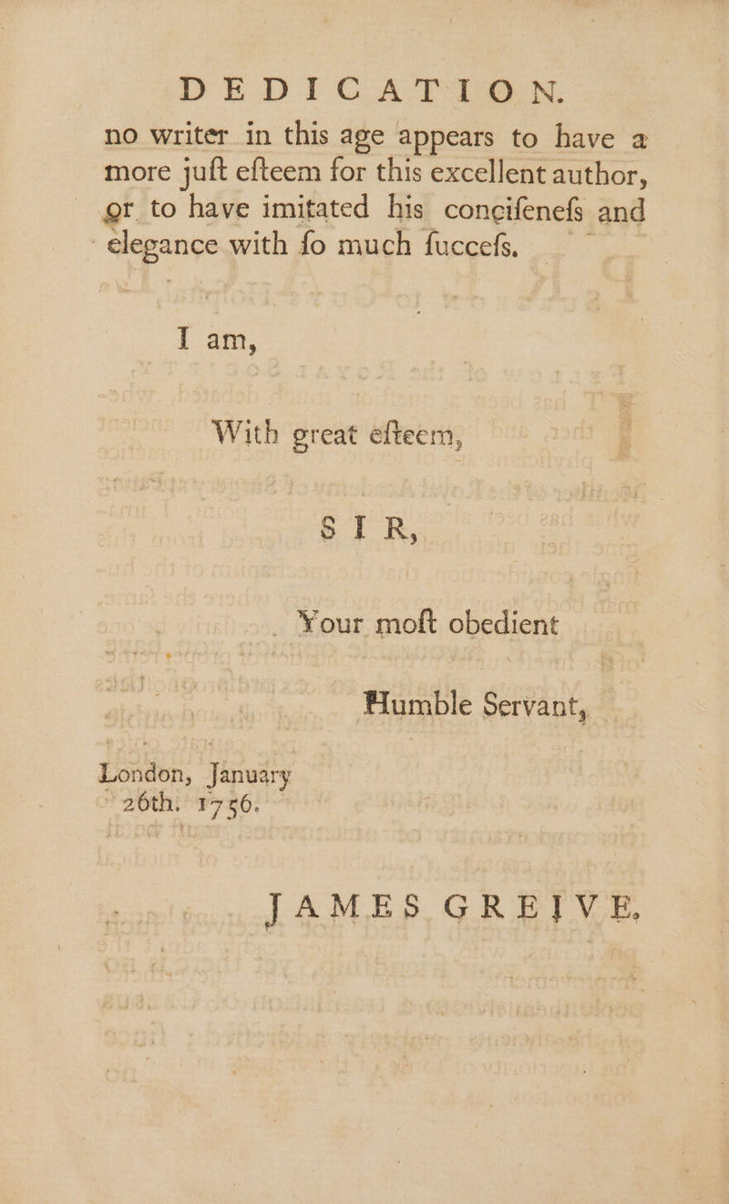 DEDICATION. no writer in this age appears to have a more juft efteem for this excellent author, gt to have imitated his coneifenefs and | clegance with fo much fuccefs, I am, With great elteem, STR, — Your moft obedient Flumble Servant, London, Tinudty 20th. hdl | JAMES GREIVE,