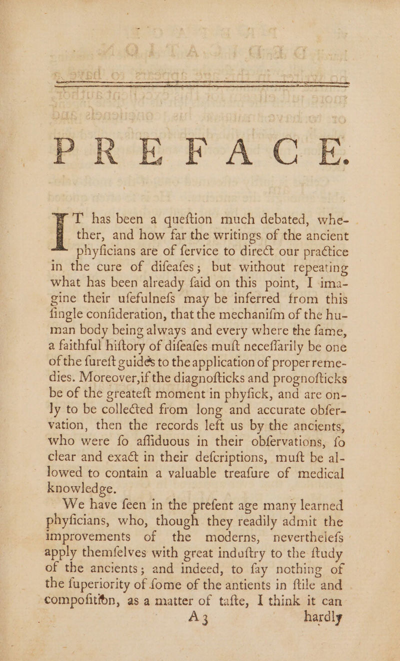 By T has been a queftion much debated, whe- | 3 «ther, and how far the writings of the ancient ™ phyficians are of fervice to direct our practice in the cure of difeafes; but without repeating what has been already faid on this point, I ima- gine their ufefulnefs may be inferred from this fingle confideration, that the mechanifm of the hu- man body being always and every where the fame, a faithful hiftory of difeafes mutt neceflarily be one of the fureft guides to the application of proper reme- dies. Moreover,if the diagnofticks and prognofticks be of the greateft moment in phyfick, and are on- ly to be collected from long and accurate obfer- vation, then the records left us by the ancients, who were fo affiduous in their obfervations; fo clear and exact in their defcriptions, muft be al- lowed to contain a valuable treafure of medical knowledge. | : We have feen in the prefent age many learned | phyficians, who, though they readily admit the improvements of the moderns, neverthelefs : apply themfelves with great induftry to the ftudy of the ancients; and indeed, to fay nothing of the fuperiority of fome of the antients in ftile and compofitfon, as a matter of tafte, I think it can A3 hardly