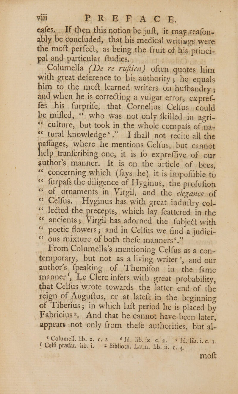 eafes... If then this notiombe juft, it may. reafon~ ably be concluded, that his medical Writings were the moft perfect, as being the fruit of his. princi- pal and. particular ftudies.,. . 0)... Columella (De re rujtica) often quotes him with great deference to his authority; he equals | him to the moft learned writers. on hufbandry,; and when he is correcting a vulgar error, expref- fes his furprife, that Cornelius Celfus. could be mifled, ‘© who was not only fkilled.in agri- ‘* culture, but took in the whole compafs of na- &lt;&lt; tural knowledge‘.” I thall not recite all the pafiages, where he mentions Celfus, but cannot help tranfcribing one, it is fo expreflive of our author's manner. It is on the article of bees, “* concerning which (fays he). it is impoffible to furpafs the diligence of Hyginus, the profufion of ornaments in Virgil, and the elegance of Celfus. Hyginus has with great induttry col- lected the precepts, which lay {cattered: in the ancients ; Virgil-has adorned the fubject with. poetic flowers; and in Celfus we find a judici- ous mixture of both thefe manners ‘.” From Columella’s mentioning Celfus as a con- temporary, but not as a living writer‘, and our author’s. {peaking of Themifon in the fame manner’, Le Clerc infers with great probability, that Celfus wrote towards the latter end of the reign of Auguftus, or at lateft in the beginning of Tiberius; in which lat period he is placed by Fabricius *. And that he cannot have-been later, appears not only from thefe authorities, but al- © Columell. lib. 2. es 2.4 Idyidibiite’ of 2-2 pga Get. § Celfi prefar. lib. i. - © Biblioth. Latin, lib. ii. c..4. ‘moftt
