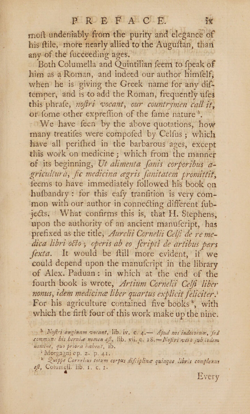 PRE F A-C-E. ig moft undeniably from the purity and elegance of his ftile, mote neatly allied to the Auguitan, thant any of the fuceeeding ages. Both Columella and Quintilian feem to {peak of him asa Roman, and indeed our author himfelf; when he is giving the Greek name for any dif&gt; temper, and isto add the Roman, frequently ufes this phrafe, nofire vocant, our countrymen call it, or fome other exprefflion of the fame nature * ‘We have feen by the above quotations, how many treatifes were compofed by Celfus; which have all perifhed in the barbarous ages, except this work on medicine; which from the manner of its beginning, Uf alimenta fants corporibus a- gricultur a, fie medicina egrts fanitatem pronuttit, feems to have immediately followed his book on hhufbandry : for this eafy tranfition is very com- mon with our author in connecting different fub- jets. What confirms this is, that H. Stephens, upon the authority of an ancient manufcript, has prefixed as the title, Aurel: Cornelit Celfi de re me- dca libri ote’, operts ab eo feripti de artibus pars fexta. It would be ftill more evident,’ if we could depend upon the manufcript in the library _ of Alex. Paduan: in which at the end of the fourth book is wrote, Artium Cornehii Celi liber nonus, dem medicine ie quartus explicit feliciter’ For his agriculture contained five books *, with which the firtt four of this work make up the nine. } Nofri onginam vocant, BR; iv. ¢. 4.— Apud nos indecorun:, Sed commune bis ene nomen 6f?, lib. vil. 1G. 1:8: —Nofiri Velo jb boaem nominee, 949 priora habent, 1b. i Morgagni ep. 20) ad | Kk Quippe Cornelius totum corpus Aifi ‘pline quingue libris complexus ef, Colum cll. i. 4. cE Every