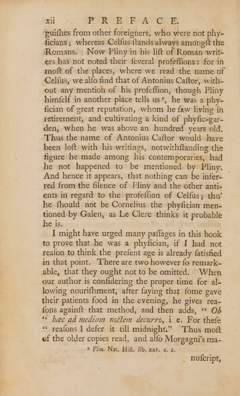 xi). OPP wor Ae ‘puithes from other foreigners, who were not phy- ficians; whereas Celfus ftands always amonegtt the ‘Romans. Now Pliny in his lift of Roman writ- ers‘has not noted their feveral profeflions: for in moft of the places, where we read the name of Celfus, we alfo find that of Antonius Caftor, with- out any mention of his profeffion, though Pliny himfelf in another place tells us’, he was a phy- fician of great reputation, whom he faw living in retirement, and cultivating a kind of phyfic-gar- den, when he was above an hundred years old. ‘Thus the name of Antonius Caftor would: have been loft with his writings, notwithftanding the figure he: made among his contemporaries, had he not happened to be mentioned ‘by’ Pliny. — And hence it appears, that nothing can be infer- red from the filence of Pliny and the other anti&lt; ents. in regard to the profeflion of Celfus; tho’. he fhould not be Cornelius the phyficiay men- tioned by Galen, as Le Clere thinks it probable he is. 5 I might have urged many paflages in this book to prove that he was a phyfician, if I had not reafon to think the prefent age is already fatisfied in that point. There are two however fo remark- able, that they ought not to be omitted. When our author is confidering the proper time for al- lowing nourifhment, after faying that fome gave their patients food in the evening, he gives rea- foris againft that method, and then adds, « O¢ ‘© bec ad mediam noétem decurro, i. e. For thefe ‘«* reafons I defer it till midnight.” “Thus moft ef the older copies read, and alfo Morgagni’s ma- P Plin, Nat, Hift. lib. xxv. c. 2. _ nufcript,