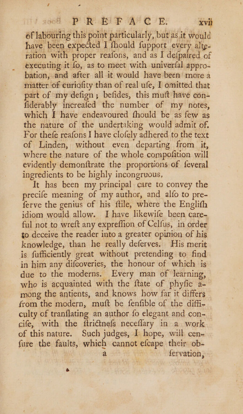 of labouring this point particularly, but as it would have been expected I fhould fupport every altg- ration with proper reafons, and as I defpaired of executing it fo, as to meet with univerfal appro- bation, and after all it would have been more a matter of curiafity than of real ufe, I omitted that part of my defign ; befides, this muft have con- fiderably increafed the number of my notes, which I have endeavoured fhould be as few as the nature of the undertaking would admit of. For thefe reafons I have clofely adhered to the text of Linden, without even departing from it, where the nature of the whole compofition will evidently demonftrate the proportions of feveral ingredients to be highly incongruous, It has been my principal care to convey the precife meaning of my author, and alfo to pre- ferve the genius of his {ftile, where the Englith idiom would allow. I have likewife been care- ful not to wreft any expreffion of Celfus, in order to deceive the reader into a greater opinion of his knowledge, than he really deferves. His merit is fufficiently great without pretending to find in him any difcoveries, the honour of which is due to the moderns. Every man of learning, who is acquainted with the ftate of phyfic a- mong the antients, and knows how far it differs from the modern, muft be fenfible of the diffi- culty of tranflating an author fo elegant and con-. cife, with the ftridtnefs neceflary in a work of this nature. Such judges, I hope, will cen- fure the faults, which cannot efcape their ob- | a : fervation,