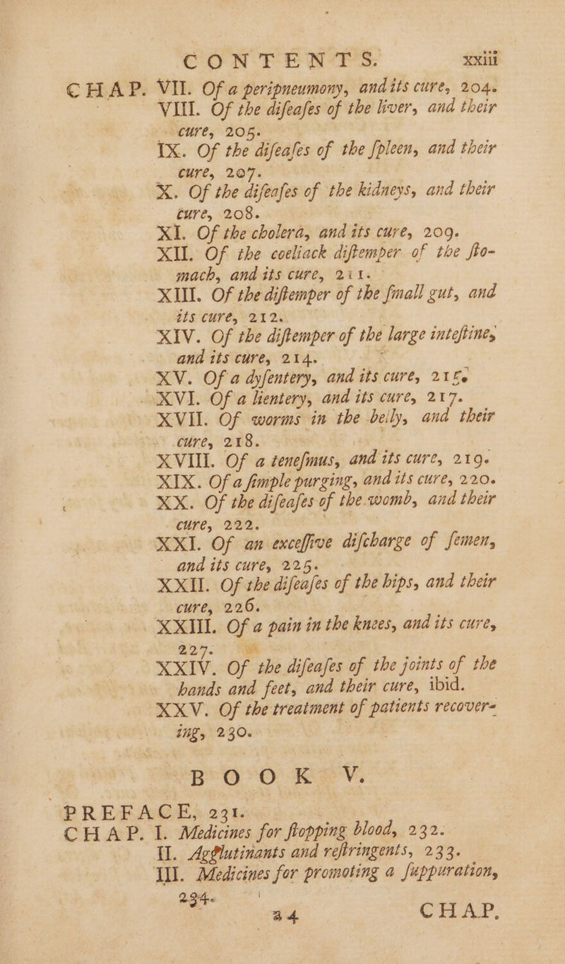 CHAP. VII. Of a peripneumony, andits cure, 204. | VIII. Of the difeafes of the liver, and their MCHTes BOR? | IX. Of the difeases of the fpleen, and their . aR, 267. X. Of the difeafes of the kidneys, and their ture, 208. XI. Of the cholera, and its cure, 209. XII. Of the coeliack diftemper of the fto- mach, and its cure, 211. XII. Of the diftemper of the fmall gut, and its cure, 212. . XIV. Of the diftemper of the large inteftine, and its cure, 214. XV. Of a dyfentery, and its cure, 21£. SK VI. Of a hentery, and its cure, 217. XVII. Of worms in the beily, and their cure, 218. rca XVIII. Of a cenefmus, and its cure, 219- XIX. Of a fimple purging, and its cure, 220. é XX. Of the difeafes of the.womb, and their cure, 222. eee We XXI. Of an excefive difcharge of femen, and its cure, 225. | XXII. Of the difeajes of the hips, and their cure, 220. XXIII. Of a pain in the knees, and its cure, 227. gk ; 3 XXIV. Of the difeafes of the joints of the hands and feet, and their cure, ibid. XXV. Of the treatment of patients recover= ing, 230. i BOO Kev. PREFACE,: 2310 : CHAP. I. Medicines for flopping blood, 232. Ul. AgPlutinants and refiringents, 233. YL. Medicines for promoting a Juppuration, 2346 | ad CHAP.