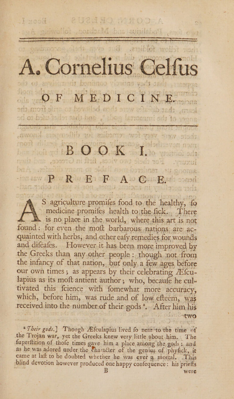 A. Cornelius Celfus ie oY MED IC 1 Rigor &gt; + : ree MAD Dade eke wancsoon 260 ABs Rew Ba BR Ao Quek nod medicine promifes health to|the.fick... ‘There is no place in the, world, where this art is not found : for even the moft barbarous; -nations: are) ac- quainted with herbs, and.other eafy remedies,for wounds and difeafes. _ However, it has. been, more improved by the Greeks than any.other people :. though, ;not..from the infancy of that nation,. but only, a few ages, before our own times; as appears by their celebrating Al{cu- lapius as its moft antient author ; who, becaufe he cul- tivated this fcience with fomewhat more accuracy, which, before him, was rude.and of low efteem, was received into the number.of their gods *... After him. his A S agriculture promifes food. to ‘the healthy; V8 .* Their gods.) ‘Though Afculapius lived fo near“to the ‘time of the Trojan war, yet the Greeks knew very little about chim. The {uperftition of thofe times gave him a place among the. gods ;, and as he was adored under the ®haracter of the ‘genius. of, :phyfick,, it came at laft to be doubted whether he. was ever a. mortal. .This blind devotion however produced one happy confequence : his priefts 3 B were