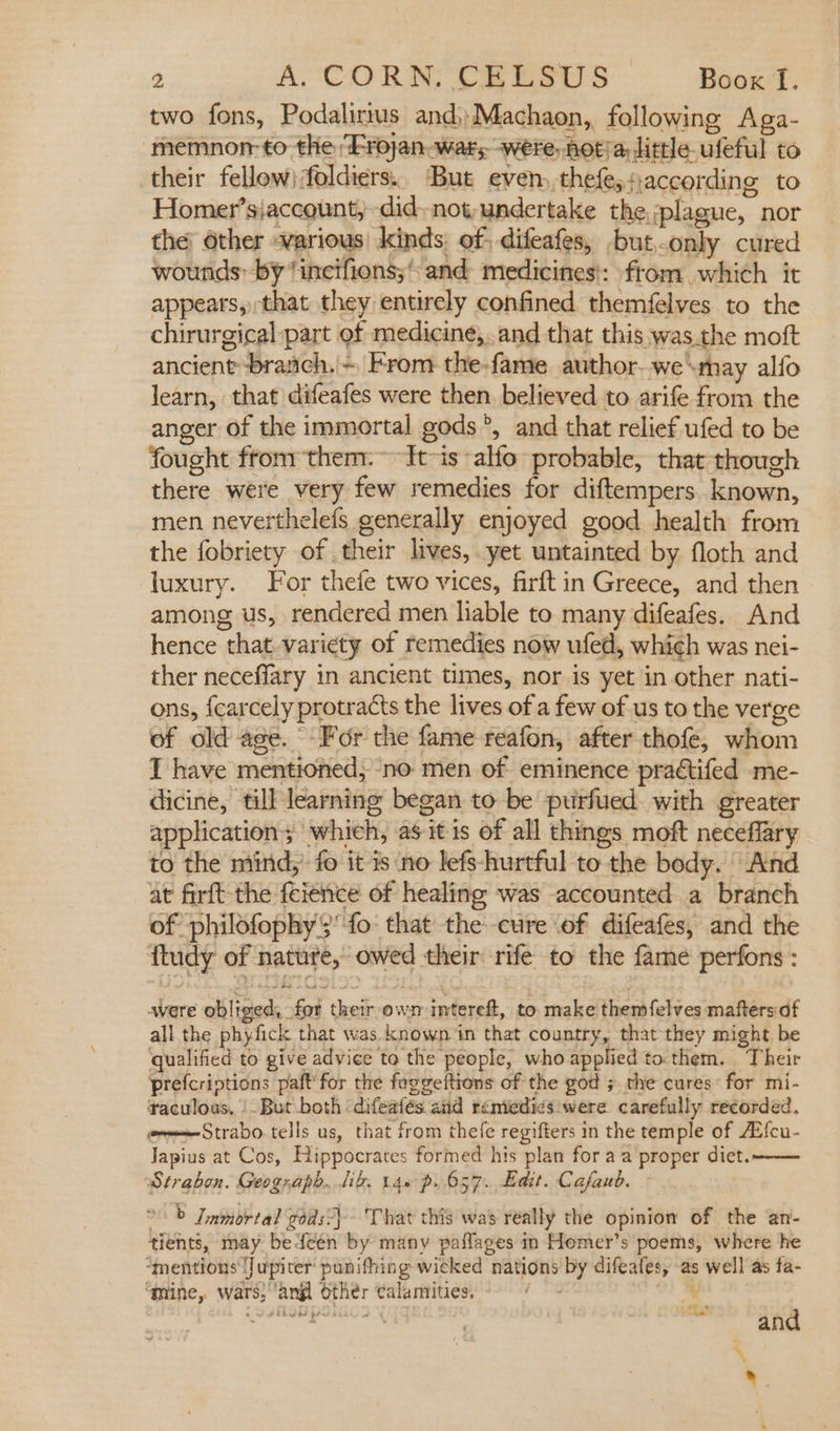 two fons, Podalirius and,Machaon, following Aga- ‘memnor- to the ‘Frojan war, were, not/a, little ufeful to their fellew)foldiers.. But even,,thefe, + according to Homer’siaccount, didnot, undertake the, plague, nor the’ other various kinds of, difeafes, .butonly cured wounds: by ‘incifions;* and medicines!: ftom which it appears, that they entirely confined themfelves to the chirurgical part of medicine,..and that this was.the moft ancient branch.'~ From the-fame author-we\may alfo learn, that difeafes were then. believed to arife from the anger of the immortal gods°, and that relief ufed to be fought from them:~ It~is alfo probable, that though there were very few remedies for diftempers. known, men neverthelefs generally enjoyed good health from the fobriety of their lives, yet untainted by floth and luxury. For thefe two vices, firftin Greece, and then among us, rendered men liable to many difeafes. And hence that. variety of remedies now ufed, which was nei- ther neceffary in ancient times, nor is yet in other nati- ons, {carcely protracts the lives of a few of us to the verge of old age. For the fame reafon, after thofe, whom I have mentioned, ‘no men of eminence practifed me- dicine, till learning began to be puirfued with greater application; which, as itis of all things moft neceflary to the mind,’ fo it is ‘no lefs-hurtful to the body. And at firft-the feience of healing was accounted a branch of philofophy fo that the-cure of difeafes, and the ftudy of nature,’ owed their rife to the fame perfons : were obliged, for their own intereft, to make themfelves mafters:af all the phyfick that was. known ‘in that country, that they might be qualified to give advice to the people, who applied to.them. Their prefcriptions paft'for the foggeftions of the god ; the cures: for mi- raculous, |But both difeafés and reniedics were carefully recorded. eveStrabo tells us, that from thefe regifters in the temple of AEfcu- Japius at Cos, Hippocrates formed his plan for aa proper diet.-—— Strabon. Geograph..lik. 140 p.657. Edit. Cafaub. &gt; Lamortal gods) That this was really the opinion of the an- tients, may bedeén by many paflages in Homer’s poems, where he “mentions Jupiter punifhing wicked nations by difeafes, as well as fa- “mine, wars;‘angl Other calamities, a % t ~ 5 f and