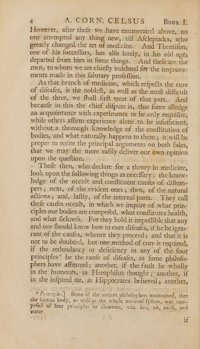 However, after thefe we have enumerated above, no one attempted any thing new, till Afclepiades, who greatly changed the art of medicine. And Themifon, one of his fucceffors, has alfo lately, in his old age; departed from him in fome things. — And thefe are the men, to. whom we are chiefly indebted for the improve- ments made in this falutary profeffion. 3 As that branch of medicine, which refpeéts the cure of difeafes, is the nobleft, as well as the moft difficult of the three, we hall firft treat of that part... And becaufe in this the chief difpute is, that fome alledge an acquaintance with experiments to be only requifite, while others affirm: experience alone to. be infufficient, without.a thorough knowledge of the conftitution of ‘bodies, and what, naturally happens to them; it will be proper to recite the principal arguments on both fides, that» we may! the, more eafily deliver our Own opinion upon the queftion. » |. | rm Thofe then, who declare for a theory in medicine, look upon the following things as neceflary: the know- ledge of the occult and conitituent caufes of. diftem- pers; next, of the'evident ones; then, of the natural actions; and, laftly, of the internal parts. They call thele caufes occult, in which we inquire of what prin- ciples our bodies are compofed, what conftitutes health, and what ficknefs. For they hold it impoffible that any and one fhould know how to cure difeafes, if he be igno- rant of the caufes, whence they proceed; and that it is not to be doubted, but'one method of cure is required, if the redundancy or deficiency in any of the four principles‘ be the caufe of difeafes,-as fome philofo- phers have affirmed; another, if the fault lie wholly in the’ humoufs;: as. Herophilus thought ; another, if in the infpired air, as Hippocrates believed; another, © Princigle:.] Some of the antient philofophers maintained, that the human body, as well asthe whole. material fyftem,-was, com- pofed ‘of four principles or clements, «ix. fire, air, earth, and water, 7 | WOE: if