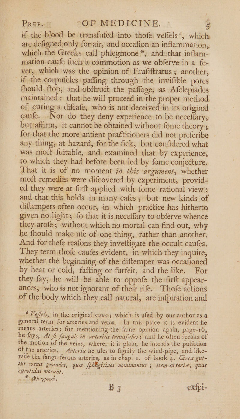 if the blood be transfufedinto thofe. veffels*, which, are defigned only for:air, and occafion an inflammation, which the Greeks call phlegmone *, and that inflam- mation caufe fuch a commotion as we obferve in a fe- ver, which was the opinion of Erafiftratus ; another, if the corpufcles paffing through the invifible pores fhould. ftop, and obftrudct the paflage; as Afclepiades maintained: that he will proceed in the proper method. of curing a difeafe, who is not deceived in its original caufe. -Nor do they deny experience to be necefiary, but affirm, it cannot be obtained without fome theory ; for that ‘the more antient practitioners did not prefcribe any thing, at hazard, for the fick, but confidered what was mott fuitable, and. examined that by experience, to which they had before been led by fome conjecture. That it is of no moment in this argument, whether motft remediés were difcovered by experiment, provid- ed they were at firft applied with fome rational view: and that this holds in many cafes; but new kinds of diftempers often occur, in which praétice has hitherto given no light; fo that it is neceffary to obferve whence they arofe; without which no mortal can find out, why he fhould make ufe of one thing, rather than another. And for thefe reafons they inveftigate the occult caufes. They term thofe caufes evident, in which they inquire, whether the beginning of the diftemper was occafioned by heat or cold, fafting or furfeit, and the like. For they fay, he will be able to oppofe the firft appear- ances, who is not ignorant of their rife. Thofe actions of the body which they call natural, are infpiration and * Veffels, in the original vera; which is ufed by our author as a general term for arteries and veias. In this place it is evident he Means arteries; for mentioning the fame opinion again, page-16, he fays, At f Janguis in arterias transfufus; and he often {peaks of the motion of the veins, where, it is plain, he intends the pulfation Of the arteries. Arteria he ufes to fignify the wind-pipe, and like- wife the fanguiferous arteries, as in chap. 1. of book 4. Circa gut- tur vene grandes, que fph¥gitides nominantur ; item arterie, quas CArotidas vocant, _* Dnreyyaovn . A | B 3 : ex{pl-