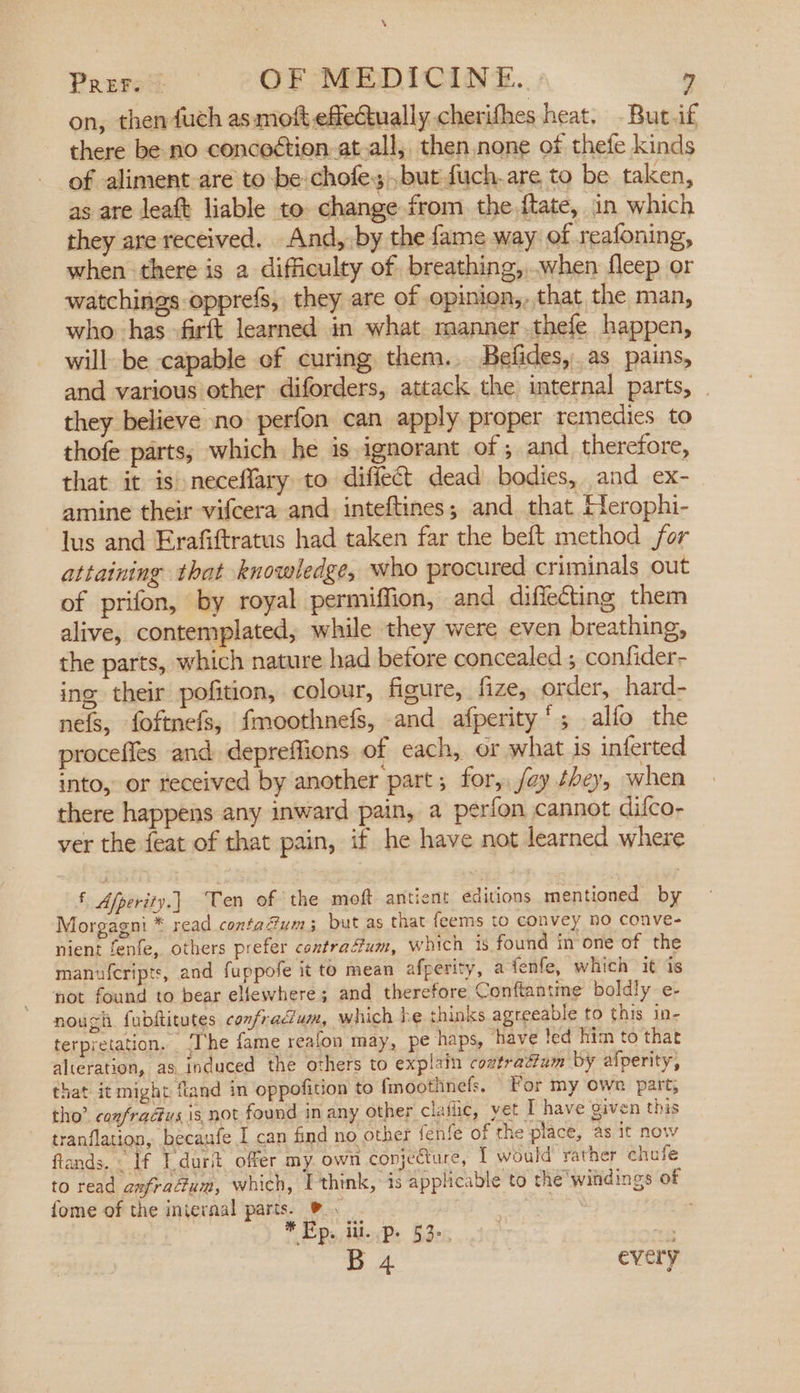 on, then fuch as moft effectually cherifhes heat. Buc.f there be no concoétion.at-all, then,none of thefe kinds of aliment-are to be chofe but fuch.are to be taken, as are leaft liable to. change from the.ftate, in which they are received. And, by the fame way of reafoning, when there is a difficulty of breathing,..when fleep or watchings opprefs, they are of opinion,,that the man, who has firft learned in what manner.thefe happen, will be capable of curing them.. Befides, as pains, and various other diforders, attack the internal parts, they believe no perfon can apply proper remedies to thofe parts; which he is ignorant of ; and therefore, that it is neceflary to difiect dead bodies, and ex- amine their vifcera and inteftines; and that Herophi- lus and Erafiftratus had taken far the beft method for attaining that knowledge, who procured criminals out of prifon, by royal permiffion, and diffecting them alive, contemplated, while they were even breathing, the parts, which nature had before concealed ; confider- ing their pofition, colour, ficure, fize, order, hard- nefs, foftnefs, fmoothnefs, and afperity’; alfo the proceffes and. depreffions of each, or what is inferted into, or received by another part; for, /ay they, when there happens any inward pain, a perfon cannot dilco- ver the feat of that pain, if he have not learned where f Afperity.] Ten of the moft antient editions mentioned by Morgagni * read conta#um; but as that feems to convey ho conve- nient fenfe, others prefer contrafum, which 1s found in one of the manufcripts, and fuppofe it to mean afperity, a fenfe, which it is not found to bear ellewhere; and therefore Conflantine boldly e- nough. fubftitutes confradum, which he thinks agreeable to this in- terpretation. ‘The fame reafon may, pe haps, have ted him to that alteration, as induced the others to explain coatraétum by afperity, that it might fland in oppofition to fmoothnels, For my own part; tho? ¢caxfradus is not found in any other clatic, yet I have given this tranflation, becaufe I can find no other fenfe of the place, as it now ftands..’: Lf Tdart offer my. own conjecture, I would rather chafe to read anfraéum, which, Ithink, is applicable to the windings of fome of the iniernal parts. 9. : * Ep. iil. p. 53&gt;. a B 4 every
